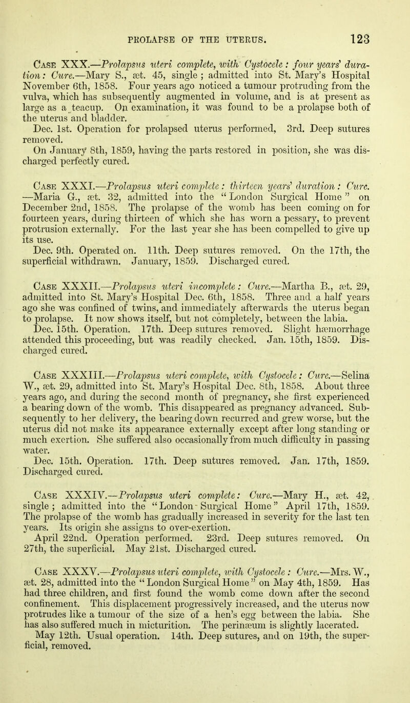 Case XXX.—Prolapsus uteri complete, with Cystocele : four years' dura- tion : Cure.—Mary S., set. 45, single ; admitted into St. Mary's Hospital November 6th, 1858. Four years ago noticed a tumour protruding from the vulva, which has subsequently augmented in volume, and is at present as large as a teacup. On examination, it was found to be a prolapse both of the uterus and bladder. Dec. 1st. Operation for prolapsed uterus performed, 3rd. Deep sutures removed. On January 8th, 1859, having the parts restored in position, she was dis- charged perfectly cured. Case XXXI.—Prolapsus uteri complete: thirteen years' duration : Cure. ■—Maria C, set. 32, admitted into the  London Surgical Home  on December 2nd, 1858. The prolapse of the womb has been coming on for fourteen years, during thirteen of which she has worn a pessary, to prevent protrusion externally. For the last year she has been compelled to give up its use. Dec. 9th. Operated on. 11th. Deep sutures removed. On the 17th, the superficial withdrawn. January, 1859. Discharged cured. Case XXXII.—Prolapsus uteri incomplete: Cure.—Martha B., set. 29, admitted into St. Mary's Hospital Dec. 6th, 1858. Three and a half years ago she was confined of twins, and immediately afterwards the uterus began to prolapse. It now shows itself, but not completely, between the labia. Dec. 15th. Operation. 17th. Deep sutures removed. Slight haemorrhage attended this proceeding, but was readily checked. Jan. 15th, 1859. Dis- charged cured. Case XXXIII.—Prolapsus uteri complete, with Cystocele: Cure.—Selina W., set. 29, admitted into St. Mary's Hospital Dec. 8th, 1858. About three years ago, and during the second month of pregnancy, she first experienced a bearing down of the womb. This disappeared as pregnancy advanced. Sub- sequently to her delivery, the bearing down recurred and grew worse, but the uterus did not make its appearance externally except after long standing or much exertion. She suffered also occasionally from much difficulty in passing water. Dec. 15th. Operation. 17th. Deep sutures removed. Jan. 17th, 1859. Discharged cured. Case XXXIV.—Prolapsus uteri complete: Cure.—Mary H., set. 42, single; admitted into the  London - Surgical Home April 17th, 1859. The prolapse of the womb has gradually increased in severity for the last ten years. Its origin she assigns to over-exertion. April 22nd. Operation performed. 23rd. Deep sutures removed. On 27th, the superficial. May 21st. Discharged cured. Case XXXV.—Prolapsus uteri complete, with Cystocele : Cure.—Mrs. W., set. 28, admitted into the  London Surgical Home  on May 4th, 1859. Has had three children, and first found the womb come down after the second confinement. This displacement progressively increased, and the uterus now protrudes like a tumour of the size of a hen's egg between the labia. She has also suffered much in micturition. The perinseum is slightly lacerated. May 12th. Usual operation. 14th. Deep sutures, and on 19th, the super- ficial, removed.