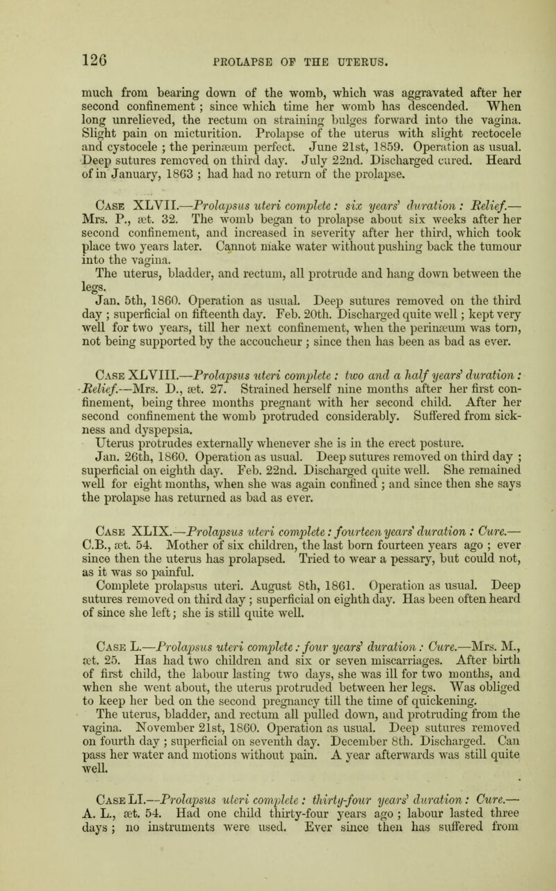 much from bearing down of the womb, which was aggravated after her second confinement ; since which time her womb has descended. When long unrelieved, the rectum on straining bulges forward into the vagina. Slight pain on micturition. Prolapse of the uterus with slight rectocele and cystocele ; the perinseum perfect. June 21st, 1859. Operation as usual. Deep sutures removed on third day. July 22nd. Discharged cured. Heard of in January, 1863 ; had had no return of the prolapse. Case XLVII.—Prolapsus uteri complete: six years' duration : Relief.— Mrs. P., set. 32. The womb began to prolapse about six weeks after her second confinement, and increased in severity after her third, which took place two years later. Cannot make water without pushing back the tumour into the vagina. The uterus, bladder, and rectum, all protrude and hang down between the legs. Jan. 5th, 1860. Operation as usual. Deep sutures removed on the third day ; superficial on fifteenth day. Feb. 20th. Discharged quite well; kept very well for two years, till her next confinement, when the perinseum was torn, not being supported by the accoucheur ; since then has been as bad as ever. Case XLVIII.—Prolapsus uteri complete : two and a half years' duration: ■Belief—Mrs. D., set. 27. Strained herself nine months after her first con- finement, being three months pregnant with her second child. After her second confinement the womb protruded considerably. Suffered from sick- ness and dyspepsia. Uterus protrudes externally whenever she is in the erect posture. Jan. 26th, 1860. Operation as usual. Deep sutures removed on third day ; superficial on eighth day. Feb. 22nd. Discharged quite well. She remained well for eight months, when she was again confined ; and since then she says the prolapse has returned as bad as ever. Case XLIX.—Prolapsus uteri complete: fourteen years duration ; Cure.— C.B., set. 54. Mother of six children, the last born fourteen years ago ; ever since then the uterus has prolapsed. Tried to wear a pessary, but could not, as it was so painful. Complete prolapsus uteri. August 8th, 1861. Operation as usual. Deep sutures removed on third day ; superficial on eighth day. Has been often heard of since she left; she is still quite well. Case L.—Prolapsus uteri complete: four years1 duration: Cure.—Mrs. M., set. 25. Has had two children and six or seven miscarriages. After birth of first child, the labour lasting two days, she was ill for two months, and when she went about, the uterus protruded between her legs. Was obliged to keep her bed on the second pregnancy till the time of quickening. The uterus, bladder, and rectum all pulled down, and protruding from the vagina. November 21st, 1860. Operation as usual. Deep sutures removed on fourth day ; superficial on seventh day. December 8th. Discharged. Can pass her water and motions without pain. A year afterwards was still quite well. Case LI.—Prolapsus uteri complete: thirty-four years' duration: Cure.— A. L., set. 54. Had one child thirty-four years ago ; labour lasted three days ; no instruments were used. Ever since then has suffered from
