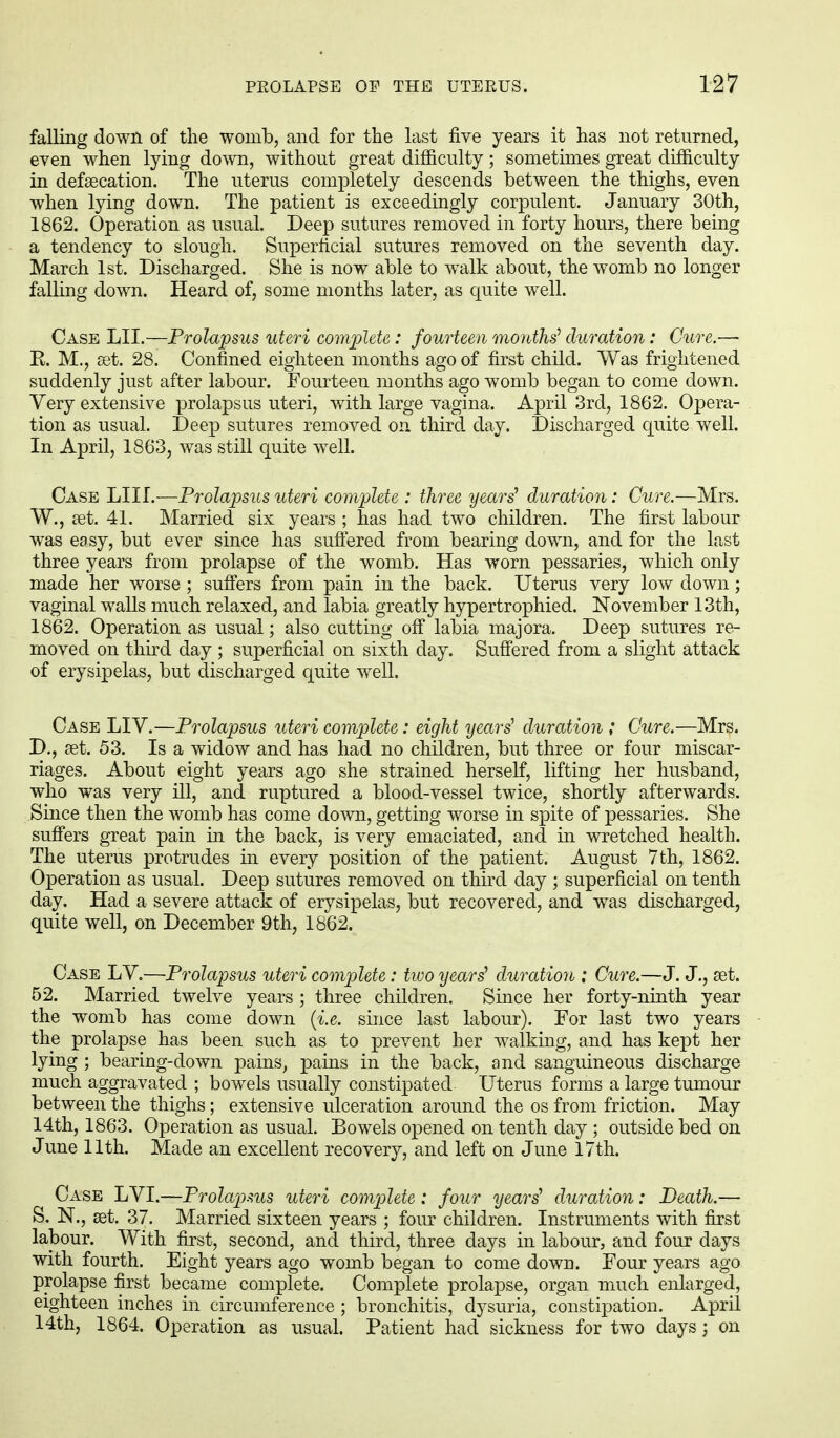 falling down of the womb, and for the last five years it has not returned, even when lying down, without great difficulty; sometimes great difficulty in defaecation. The uterus completely descends between the thighs, even when lying down. The patient is exceedingly corpulent. January 30th, 1862. Operation as usual. Deep sutures removed in forty hours, there being a tendency to slough. Superficial sutures removed on the seventh day. March 1st. Discharged. She is now able to walk about, the womb no longer falling down. Heard of, some months later, as quite well. Case LII.—Prolapsus uteri complete: fourteen months' duration: Cure.— R. M., aet. 28. Confined eighteen months ago of first child. Was frightened suddenly just after labour. Fourteen months ago womb began to come down. Very extensive prolapsus uteri, with large vagina. April 3rd, 1862. Opera- tion as usual. Deep sutures removed on third day. Discharged quite well. In April, 1863, was still quite well. Case MIL—Prolapsus uteri complete : three years'1 duration: Cure.—Mrs. W., set. 41. Married six years ; has had two children. The first labour was easy, but ever since has suffered from bearing down, and for the last three years from prolapse of the womb. Has worn pessaries, which only made her worse ; suffers from pain in the back. Uterus very low down; vaginal walls much relaxed, and labia greatly hypertrophied. November 13th, 1862. Operation as usual; also cutting off labia majora. Deep sutures re- moved on third day ; superficial on sixth day. Suffered from a slight attack of erysipelas, but discharged quite well. Case LIV.—Prolapsus uteri complete: eight years' duration ; Cure.—Mrs. D., aet. 53. Is a widow and has had no children, but three or four miscar- riages. About eight years ago she strained herself, lifting her husband, who was very ill, and ruptured a blood-vessel twice, shortly afterwards. Since then the womb has come down, getting worse in spite of pessaries. She suffers great pain in the back, is very emaciated, and in wretched health. The uterus protrudes in every position of the patient. August 7th, 1862. Operation as usual. Deep sutures removed on third day ; superficial on tenth day. Had a severe attack of erysipelas, but recovered, and was discharged, quite well, on December 9th, 1862. Case LV.—Prolapsus uteri complete: two years' duration ; Cure.—J. J., aet. 52. Married twelve years ; three children. Since her forty-ninth year the womb has come down (i.e. since last labour). For last two years the prolapse has been such as to prevent her walking, and has kept her lying ; bearing-down pains, pains in the back, and sanguineous discharge much aggravated ; bowels usually constipated Uterus forms a large tumour between the thighs; extensive ulceration around the os from friction. May 14th, 1863. Operation as usual. Bowels opened on tenth day ; outside bed on June 11th. Made an excellent recovery, and left on June 17th. Case LVI.—Prolapsus uteri complete : four years' duration: Death.— S. N., aet. 37. Married sixteen years ; four children. Instruments with first labour. With first, second, and third, three days in labour, and four days with fourth. Eight years ago womb began to come down. Four years ago prolapse first became complete. Complete prolapse, organ much enlarged, eighteen inches in circumference ; bronchitis, dysuria, constipation. April 14th, 1864. Operation as usual. Patient had sickness for two days; on