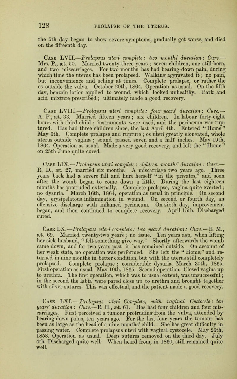 the 5th day began to show severe symptoms, gradually got worse, and died on the fifteenth day. Case LVII.—Prolapsus uteri complete: two months' duration: Cure.— Mrs. P., aet. 50. Married twenty-three years ; seven children, one still-born, and two miscarriages. For two months has had bearing-down pain, during which time the uterus has been prolapsed. Walking aggravated it; no pain, but inconvenience and aching at times. Complete prolapse, or rather the os outside the vulva. October 20th, 1864. Operation as usual. On the fifth day, benzoin lotion applied to wound, which looked unhealthy. Bark and acid mixture prescribed ; ultimately made a good recovery. Case LVIII.—Prolapsus uteri complete: four years' duration: Cure.— A. P., jet. 33. Married fifteen years ; six children. In labour forty-eight hours with third child ; instruments were used, and the perinseum was rup- tured. Has had three children since, the last April 4th. Entered  Home  May 6th. Complete prolapse and rupture ; os uteri greatly elongated, whole uterus outside vagina ; sound passed seven and a half inches. May 19th, 1864. Operation as usual. Made a very good recovery, and left the  Home  on 25th June quite cured. Case LIX.—Prolapsus uteri complete: eighteen months' duration: Cure.— R. D., set. 27, married six months. A miscarriage two years ago. Three years back had a severe fall and hurt herself in the privates, and soon after the womb began to come down a little. During the last eighteen months has protruded externally. Complete prolapse, vagina quite everted ; no dysuria. March 16th, 1864, operation as usual in principle. On second day, erysipelatous inflammation in wound. On second or fourth day, an offensive discharge with inflamed perinseum. On sixth day, improvement began, and then continued to complete recovery. April 15th. Discharged cured. Case LX.—Prolapsus uteri complete: two years' duration: Cure.—E. M., set. 69. Married twenty-two years ; no issue. Ten years ago, when lifting her sick husband,  felt something give way. Shortly afterwards the womb came down, and for two years past it has remained outside. On account of her weak state, no operation was performed. She left the  Home, and re- turned in nine months in better condition, but with the uterus still completely prolapsed. Complete prolapse ; considerable dysuria. March 30th, 1865. First operation as usual. May 10th, 1865. Second operation. Closed vagina up to urethra. The first operation, which was to usual extent, was unsuccessful; in the second the labia were pared close up to urethra and brought together with silver sutures. This was effectual, and the patient made a good recovery. Case LXI.—Prolapsus uteri Complete, with vaginal Cystocele: ten years' duration: Cure.—E. H., aet. 61. Has had four children and four mis- carriages. First perceived a tumour protruding from the vulva, attended by bearing-down pains, ten years ago. For the last four years the tumour has been as large as the head of a nine months' child. She has great difficulty in passing water. Complete prolapsus uteri with vaginal cystocele. May 26th, 1858. Operation as usual. Deep sutures removed on the third day. July 4th. Discharged quite well. When heard from, in 1860, still remained quite well.