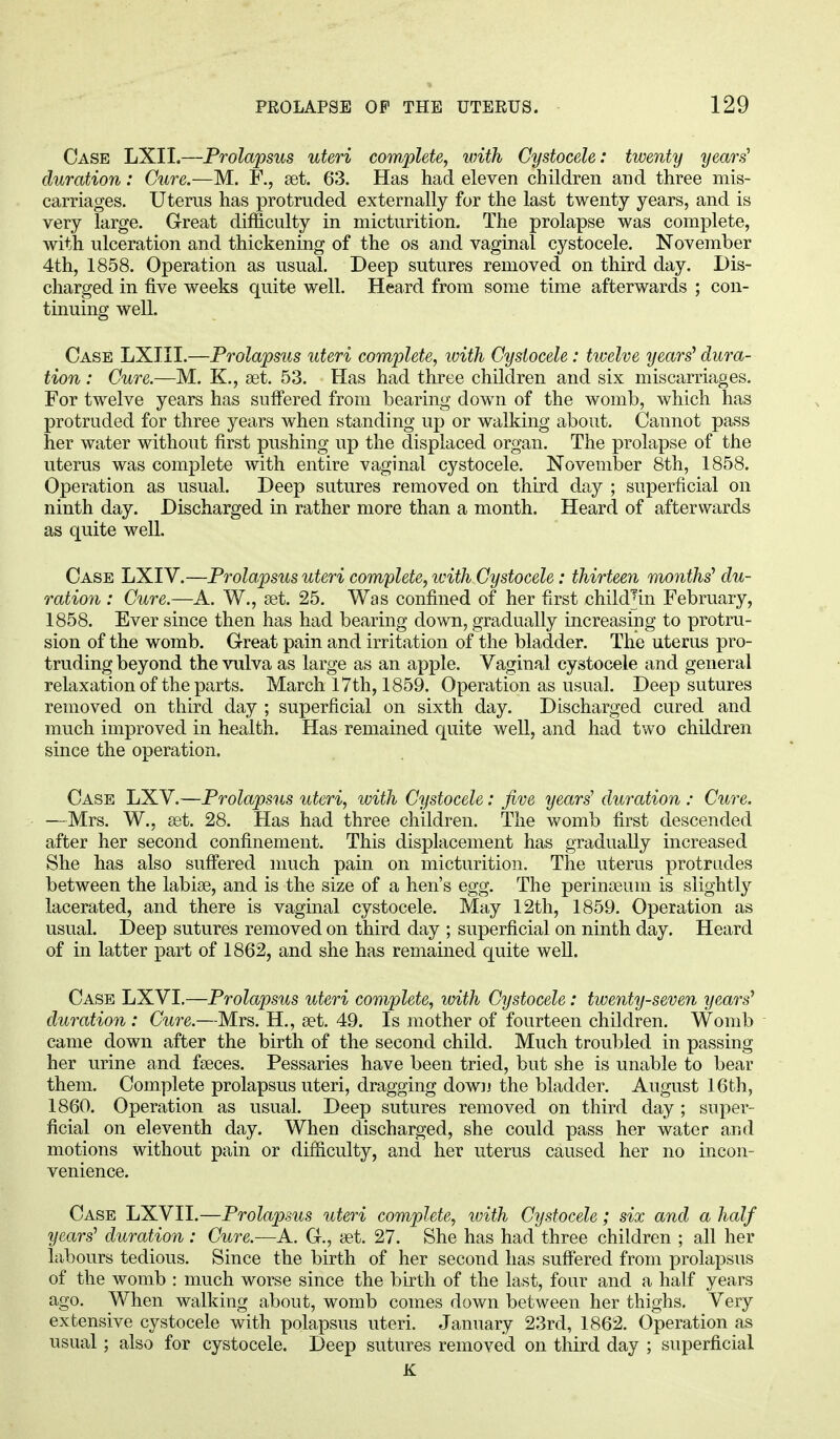 Case LXII.—Prolapsus uteri complete, with Cystocele: twenty years duration: Cure.-— M. R, set. 63. Has had eleven children and three mis- carriages. Uterus has protruded externally for the last twenty years, and is very large. Great difficulty in micturition. The prolapse was complete, with ulceration and thickening of the os and vaginal cystocele. November 4th, 1858. Operation as usual. Deep sutures removed on third day. Dis- charged in five weeks quite well. Heard from some time afterwards ; con- tinuing well. Case LXIII.—Prolapsus uteri complete, with Cystocele: twelve years' dura- tion : Cure.—M. K., set. 53. Has had three children and six miscarriages. For twelve years has suffered from bearing down of the womb, which has protruded for three years when standing up or walking about. Cannot pass her water without first pushing up the displaced organ. The prolapse of the uterus was complete with entire vaginal cystocele. November 8th, 1858. Operation as usual. Deep sutures removed on third day ; superficial on ninth day. Discharged in rather more than a month. Heard of afterwards as quite well. Case LXIV.—Prolapsus uteri complete, with Cystocele: thirteen months' du- ration : Cure.—A. W., set. 25. Was confined of her first child%i February, 1858. Ever since then has had bearing down, gradually increasing to protru- sion of the womb. Great pain and irritation of the bladder. The uterus pro- truding beyond the vulva as large as an apple. Vaginal cystocele and general relaxation of the parts. March 17th, 1859. Operation as usual. Deep sutures removed on third day ; superficial on sixth day. Discharged cured and much improved in health. Has remained quite well, and had two children since the operation. Case LXV.—Prolapsus uteri, with Cystocele: Jive years' duration : Cure. —Mrs. W., set. 28. Has had three children. The womb first descended after her second confinement. This displacement has gradually increased She has also suffered much pain on micturition. The uterus protrudes between the labise, and is the size of a hen's egg. The perinseum is slightly lacerated, and there is vaginal cystocele. May 12th, 1859. Operation as usual. Deep sutures removed on third day ; superficial on ninth day. Heard of in latter part of 1862, and she has remained quite well. Case LXVI.—Prolapsus uteri complete, with Cystocele: twenty-seven years' duration : Cure.—Mrs. H., set. 49. Is mother of fourteen children. Womb came down after the birth of the second child. Much troubled in passing her urine and fseces. Pessaries have been tried, but she is unable to bear them. Complete prolapsus uteri, dragging down the bladder. August 16th, 1860. Operation as usual. Deep sutures removed on third day ; super- ficial on eleventh day. When discharged, she could pass her water and motions without pain or difficulty, and her uterus caused her no incon- venience. Case LXVII.—Prolapsus uteri complete, with Cystocele; six and a half years' duration : Cure.-—A. G., set. 27. She has had three children ; all her labours tedious. Since the birth of her second has suffered from prolapsus of the womb : much worse since the birth of the last, four and a half years ago. When walking about, womb comes down between her thighs. Very extensive cystocele with polapsus uteri. January 23rd, 1862. Operation as usual; also for cystocele. Deep sutures removed on third day ; superficial K