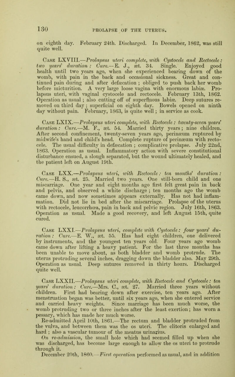 on eighth day. February 24th. Discharged. In December, 1862, was still quite well. Case LXVIII.—Prolapsus uteri complete, with Cystocele and Bectocele: two years' duration : Care.— E. J., set. 34. Single. Enjoyed good health until two years ago, when she experienced bearing down of the womb, with pain in the back and occasional sickness. Great and con- tinued pain during and after defalcation ; obliged to push back her womb before micturition. A very large loose vagina with enormous labise. Pro- lapsus uteri, with vaginal cystocele and rectocele. February 13th, 1862. Operation as usual ; also cutting off of superfluous labise. Deep sutures re- moved on third day ; superficial on eighth day. Bowels opened on ninth day without pain. February, 1863, is quite well; in service as cook. Case LXIX.—Prolapsus uteri complete, with Rectocele : twenty-seven years' duration: Cure.—M. F., set. 54. Married thirty years ; nine children. After second confinement, twenty-seven years ago, perinseum ruptured by midwife's hand and child's head. Complete rupture of perinseum with recto- cele. The usual difficulty in defsecation ; complicative prolapse. July 22nd, 1863. Operation as usual. Inflammatory action with severe constitutional disturbance ensued, a slough separated, but the wound ultimately healed, and the patient left on August 19th. Case LXX.—Prolapsus uteri, ivith Bectocele: ten months' duration : Cure.—H. S., set. 25. Married two years. One still-born child and one miscarriage. One year and eight months ago first felt great pain in back and pelvis, and observed a white discharge ; ten months ago the womb came down, and now sometimes appears externally. Has not had inflam- mation. Did not lie in bed after the miscarriage. Prolapse of the uterus with rectocele, leucorrhcea, pain in back and pelvic region. July 16th, 1863. Operation as usual. Made a good recovery, and left August 15th, quite cured. Case LXXI.—Prolapsus uteri, complete with Cystocele: four years' du- ration : Cure.—E. W., set. 55. Has had eight children, one delivered by instruments, and the youngest ten years old. Four years ago womb came down after lifting a heavy patient. For the last three months has been mrnble to move about, as both bladder and womb protrude. The uterus protruding several inches, dragging down the bladder also. May 29th. Operation as usual. Deep sutures removed in thirty hours. Discharged quite well. Case LXXII.—Prolapsus uteri complete, with Bectocele and Cystocele: ten years' duration: Cure.—Mrs. C, set. 27. Married three years without children. First had bearing down after exercise, ten years ago. After menstruation began was better, until six years ago, when she entered service and carried heavy weights. Since marriage has been much worse, the womb protruding two or three inches after the least exertion; has worn a pessary, which has made her much worse. Ee-admitted April 10th, 1861.—The rectum and bladder protruded from the vulva, and between them was the os uteri. The clitoris enlarged and hard ; also a vascular tumour of the meatus urinarius. On re-admission, the small hole which had seemed filled up when she was discharged, has become large enough to allow the os uteri to protrude through it. December 20th, I860.—First operation performed as usual, and in addition