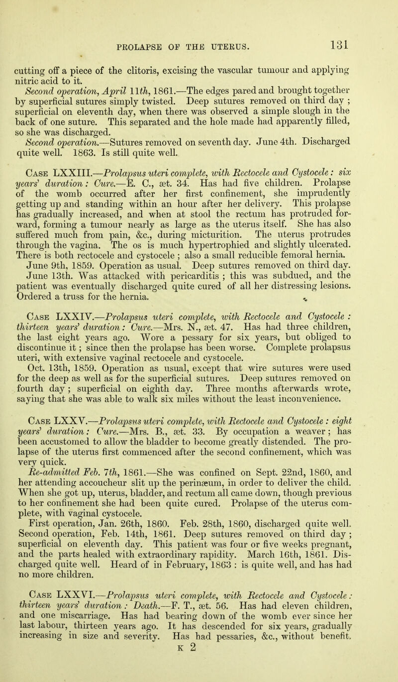cutting off a piece of the clitoris, excising the vascular tumour and applying nitric acid to it. Second operation, April 11th, 1861.—The edges pared and brought together by superficial sutures simply twisted. Deep sutures removed on third day ; superficial on eleventh day, when there was observed a simple slough in the back of one suture. This separated and the hole made had apparently filled, so she was discharged. Second operation.—Sutures removed on seventh day. June 4th. Discharged quite well. 1863. Is still quite well. Case LXXIII.—Prolapsus uteri complete, with Bectocele and Oystocele: six years' duration: Cure.—E. C, set. 34. Has had five children. Prolapse of the womb occurred after her first confinement, she imprudently getting up and standing within an hour after her delivery. This prolapse has gradually increased, and when at stool the rectum has protruded for- ward, forming a tumour nearly as large as the uterus itself. She has also suffered much from pain, &c, during micturition. The uterus protrudes through the vagina. The os is much hypertrophied and slightly ulcerated. There is both rectocele and cystocele ; also a small reducible femoral hernia. June 9th, 1859. Operation as usual. Deep sutures removed on third day. June 13th. Was attacked with pericarditis ; this was subdued, and the patient was eventually discharged quite cured of all her distressing lesions. Ordered a truss for the hernia. Case LXXIV.—Prolapsus uteri complete, with Rectocele and Cystocele : thirteen years' duration: Cure.—Mrs. N., set. 47. Has had three children, the last eight years ago. Wore a pessary for six years, but obliged to discontinue it; since then the prolapse has been worse. Complete prolapsus uteri, with extensive vaginal rectocele and cystocele. Oct. 13th, 1859. Operation as usual, except that wire sutures were used for the deep as well as for the superficial sutures. Deep sutures removed on fourth day ; superficial on eighth day. Three months afterwards wrote, saying that she was able to walk six miles without the least inconvenience. Case LXXV.—Prolapsus uteri complete, with Bectocele and Cystocele : eight years' duration: Cure.—Mrs. B., set. 33. By occupation a weaver; has been accustomed to allow the bladder to become greatly distended. The pro- lapse of the uterus first commenced after the second confinement, which was very quick. lie-admitted Feb. 7th, 1861.—She was confined on Sept. 22nd, 1860, and her attending accoucheur slit up the perinseum, in order to deliver the child. When she got up, uterus, bladder, and rectum all came down, though previous to her confinement she had been quite cured. Prolapse of the uterus com- plete, with vaginal cystocele. First operation, Jan. 26th, 1860. Feb. 28th, 1860, discharged quite well. Second operation, Feb. 14th, 1861. Deep sutures removed on third day ; superficial on eleventh day. This patient was four or five weeks pregnant, and the parts healed with extraordinary rapidity. March 16th, 1861. Dis- charged quite well. Heard of in February, 1863 : is quite well, and has had no more children. Case LXXVI.—Prolapsus uteri complete, with Bectocele and Cystocele : thirteen years' duration: Death.—F. T., set. 56. Has had eleven children, and one miscarriage. Has had bearing down of the womb ever since her last labour, thirteen years ago. It has descended for six years, gradually increasing in size and severity. Has had pessaries, &c, without benefit. K 2