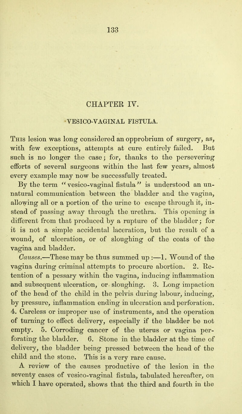 CHAPTER IV. • VESICO-VAGINAL FISTULA. This lesion was long considered an opprobrium of surgery, as, with few exceptions, attempts at cure entirely failed. But such is no longer the case; for, thanks to the persevering efforts of several surgeons within the last few years, almost every example may now be successfully treated. By the term  vesico-vaginal fistula is understood an un- natural communication between the bladder and the vagina, allowing all or a portion of the urine to escape through it, in- stead of passing away through the urethra. This opening is different from that produced by a rupture of the bladder; for it is not a simple accidental laceration, but the result of a wound, of ulceration, or of sloughing of the coats of the vagina and bladder. Causes.—These may be thus summed up :—1. Wound of the vagina during criminal attempts to procure abortion. 2. Re- tention of a pessary within the vagina, inducing inflammation and subsequent ulceration, or - sloughing. 3. Long impaction of the head of the child in the pelvis during labour, inducing, by pressure, inflammation ending in ulceration and perforation. 4. Careless or improper use of instruments, and the operation of turning to effect delivery, especially if the bladder be not empty. 5. Corroding cancer of the uterus or vagina per- forating the bladder. 6. Stone in the bladder at the time of delivery, the bladder being pressed between the head of the child and the stone. This is a very rare cause. A review of the causes productive of the lesion in the seventy cases of vesico-vaginal fistula, tabulated hereafter, on which I have operated, shows that the third and fourth in the