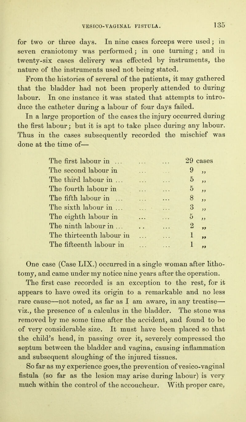 for two or three days. In nine cases forceps were used; in seven craniotomy was performed; in one turning; and in twenty-six cases delivery was effected by instruments, the nature of the instruments used not being stated. From the histories of several of the patients, it may gathered that the bladder had not been properly attended to during labour. In one instance it was stated that attempts to intro- duce the catheter during a labour of four days failed. In a large proportion of the cases the injury occurred during the first labour; but it is apt to take place during any labour. Thus in the cases subsequently recorded the mischief was done at the time of— The first labour in ... ... ... 29 cases The second labour in ... ... 9 „ The third labour in ... ... ... 5 „ The fourth labour in ... ... 5 The fifth labour in ... ... ... 8 „ The sixth labour in ... ... ... 3 The eighth labour in ... ... 5 „ The ninth labour in ... .. ... 2 The thirteenth labour in ... ... 1 „ The fifteenth labour in ... ... 1 One case (Case LIX.) occurred in a single woman after litho- tomy, and came under my notice nine years after the operation. The first case recorded is an exception to the rest, for it appears to have owed its origin to a remarkable and no less rare cause—not noted, as far as I am aware, in any treatise— viz., the presence of a calculus in the bladder. The stone was removed by me some time after the accident, and found to be of very considerable size. It must have been placed so that the child's head, in passing over it, severely compressed the septum between the bladder and vagina, causing inflammation and subsequent sloughing of the injured tissues. So far as my experience goes, the prevention of vesico-vaginal fistula (so far as the lesion may arise during labour) is very much within the control of the accoucheur. With proper care.