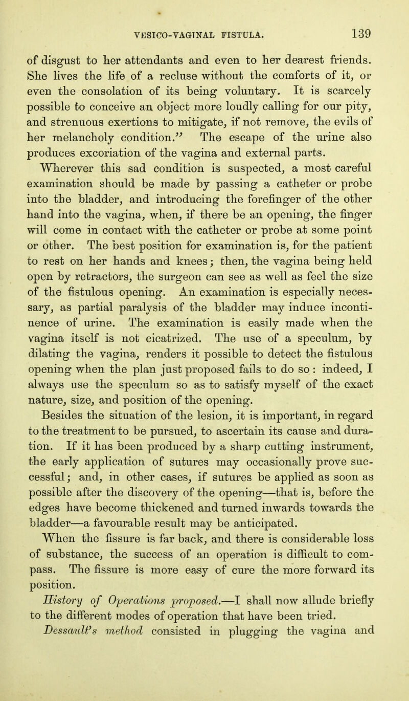 of disgust to her attendants and even to her dearest friends. She lives the life of a recluse without the comforts of it, or even the consolation of its being voluntary. It is scarcely- possible to conceive an object more loudly calling for our pity, and strenuous exertions to mitigate, if not remove, the evils of her melancholy condition. The escape of the urine also produces excoriation of the vagina and external parts. Wherever this sad condition is suspected, a most careful examination should be made by passing a catheter or probe into the bladder, and introducing the forefinger of the other hand into the vagina, when, if there be an opening, the finger will come in contact with the catheter or probe at some point or other. The best position for examination is, for the patient to rest on her hands and knees; then, the vagina being held open by retractors, the surgeon can see as well as feel the size of the fistulous opening. An examination is especially neces- sary, as partial paralysis of the bladder may induce inconti- nence of urine. The examination is easily made when the vagina itself is not cicatrized. The use of a speculum, by dilating the vagina, renders it possible to detect the fistulous opening when the plan just proposed fails to do so : indeed, I always use the speculum so as to satisfy myself of the exact nature, size, and position of the opening. Besides the situation of the lesion, it is important, in regard to the treatment to be pursued, to ascertain its cause and dura- tion. If it has been produced by a sharp cutting instrument, the early application of sutures may occasionally prove suc- cessful; and, in other cases, if sutures be applied as soon as possible after the discovery of the opening—that is, before the edges have become thickened and turned inwards towards the bladder—a favourable result may be anticipated. When the fissure is far back, and there is considerable loss of substance, the success of an operation is difficult to com- pass. The fissure is more easy of cure the more forward its position. History of Operations proposed.—I shall now allude briefly to the different modes of operation that have been tried. Dessault's method consisted in plugging the vagina and