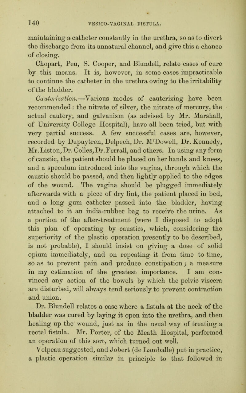 maintaining a catheter constantly in the urethra, so as to divert the discharge from its unnatural channel, and give this a chance of closing. Chopart, Peu, S. Cooper, and Blundell, relate cases of cure by this means. It is, however, in some cases impracticable to continue the catheter in the urethra owing to the irritability of the bladder. Cauterization.—Various modes of cauterizing have been recommended: the nitrate of silver, the nitrate of mercury, the actual cautery, and galvanism (as advised by Mr. Marshall, of University College Hospital), have all been tried, but with very partial success. A few successful cases are, however, recorded by Dupuytren, Delpech, Dr. McDowell, Dr. Kennedy, Mr. Liston, Dr. Colles, Dr. Ferrall, and others. In using any form of caustic, the patient should be placed on her hands and knees, and a speculum introduced into the vagina, through which the caustic should be passed, and then lightly applied to the edges of the wound. The vagina should be plugged immediately afterwards with a piece of dry lint, the patient placed in bed, and a long gum catheter passed into the bladder, having attached to it an india-rubber bag to receive the urine. As a portion of the after-treatment (were I disposed to adopt this plan of operating by caustics, which, considering the superiority of the plastic operation presently to be described, is not probable), I should insist on giving a dose of solid opium immediately, and on repeating it from time to time, so as to prevent pain and produce constipation; a measure in my estimation of the greatest importance. I am con- vinced any action of the bowels by which the pelvic viscera are disturbed, will always tend seriously to prevent contraction and union. Dr. Blundell relates a case where a fistula at the neck of the bladder was cured by laying it open into the urethra, and then healing up the wound, just as in the usual way of treating a rectal fistula. Mr. Porter, of the Meath Hospital, performed an operation of this sort, which turned out well. Velpeau suggested, and Jobert (de Lamballe) put in practice, a plastic operation similar in principle to that followed in