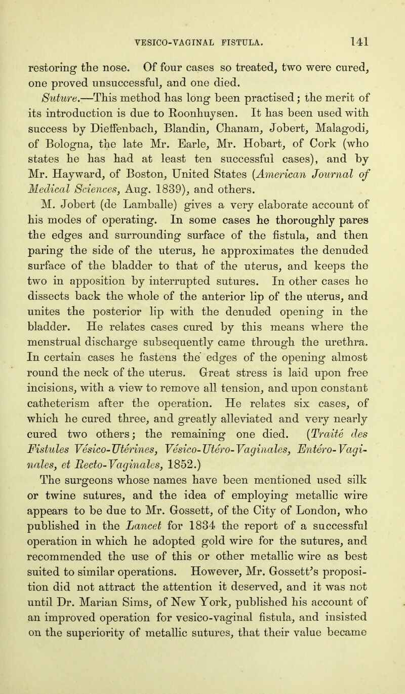 restoring the nose. Of four cases so treated, two were cured, one proved unsuccessful, and one died. Suture.—This method has long been practised; the merit of its introduction is due to Roonhuysen. It has been used with success by Dieffenbach, Blandin, Chanam, Jobert, Malagodi, of Bologna, the late Mr. Earle, Mr. Hobart, of Cork (who states he has had at least ten successful cases), and by Mr. Hayward, of Boston, United States (American Journal of Medical Sciences, Aug. 1839), and others. M. Jobert (de Lamballe) gives a very elaborate account of his modes of operating. In some cases he thoroughly pares the edges and surrounding surface of the fistula, and then paring the side of the uterus, he approximates the denuded surface of the bladder to that of the uterus, and keeps the two in apposition by interrupted sutures. In other cases he dissects back the whole of the anterior lip of the uterus, and unites the posterior lip with the denuded opening in the bladder. He relates cases cured by this means where the menstrual discharge subsequently came through the urethra. In certain cases he fastens the' edges of the opening almost round the neck of the uterus. Great stress is laid upon free incisions, with a view to remove all tension, and upon constant catheterism after the operation. He relates six cases, of which he cured three, and greatly alleviated and very nearly cured two others; the remaining one died. (Traite des Fistules Vesico-TJterines, Vesico-Utero-Vaginales, Entero-Vagi- nalesj et Recto-Vaginales, 1852.) The surgeons whose names have been mentioned used silk or twine sutures, and the idea of employing metallic wire appears to be due to Mr. Gossett, of the City of London, who published in the Lancet for 1834 the report of a successful operation in which he adopted gold wire for the sutures, and recommended the use of this or other metallic wire as best suited to similar operations. However, Mr. Gossett's proposi- tion did not attract the attention it deserved, and it was not until Dr. Marian Sims, of New York, published his account of an improved operation for vesico-vaginal fistula, and insisted on the superiority of metallic sutures, that their value became