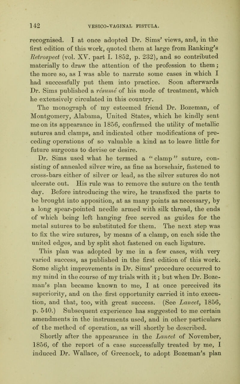 recognised. I at once adopted Dr. Sims' views, and, in the first edition of this work, quoted them at large from Banking's Retrospect (vol. XV. part L 1852, p. 232), and so contributed materially to draw the attention of the profession to them; the more so, as I was able to narrate some cases in which I had successfully put them into practice. Soon afterwards Dr. Sims published a resume of his mode of treatment, which he extensively circulated in this country. The monograph of my esteemed friend Dr. Bozeman, of Montgomery, Alabama, United States, which he kindly sent me on its appearance in 1856, confirmed the utility of metallic sutures and clamps, and indicated other modifications of pre- ceding operations of so valuable a kind as to leave little for future surgeons to devise or desire. Dr. Sims used what he termed a  clamp suture, con- sisting of annealed silver wire, as fine as horsehair, fastened to cross-bars either of silver or lead, as the silver sutures do not ulcerate out. His rule was to remove the suture on the tenth day. Before introducing the wire, he transfixed the parts to be brought into apposition, at as many points as necessary, by a long spear-pointed needle armed with silk thread, the ends of which being left hanging free served as guides for the metal sutures to be substituted for them. The next step was to fix the wire sutures, by means of a clamp, on each side the united edges, and by split shot fastened on each ligature. This plan was adopted by me in a few cases, with very varied success, as published in the first edition of this work. Some slight improvements in Dr. Sims' procedure occurred to my mind in the course of my trials with it; but when Dr. Boze- man's plan became known to me, I at once perceived its superiority, and on the first opportunity carried it into execu- tion, and that, too, with great success. (See Lancet, 1856, p. 540.) Subsequent experience has suggested to me certain amendments in the instruments used, and in other particulars of the method of operation, as will shortly be described. Shortly after the appearance in the Lancet of November, 1856, of the report of a case successfully treated by me, I induced Dr. Wallace, of Greenock, to adopt Bozeman's plan