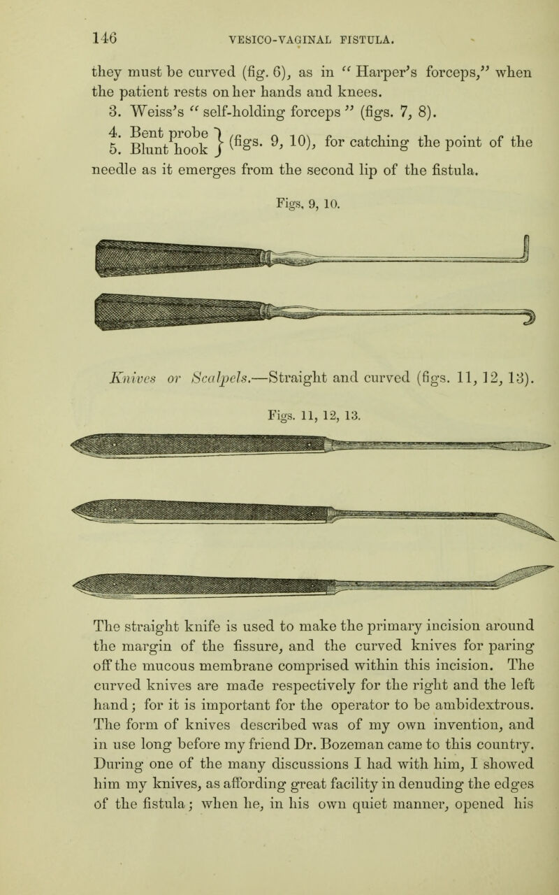 they must be curved (fig. 6), as in  Harper's forceps, when the patient rests on her hands and knees. 3. Weiss's  self-holding forceps  (figs. 7, 8). 5! BlTntPhook } ^gS' 9' 10^ for catclimg tne Point of tne needle as it emerges from the second lip of the fistula. Figs, 9, 10. Knives or Scalpels.—Straight and curved (figs. 11, 12, 13). Figs. 11, 12, 13. The straight knife is used to make the primary incision around the margin of the fissure, and the curved knives for paring off the mucous membrane comprised within this incision. The curved knives are made respectively for the right and the left hand; for it is important for the operator to be ambidextrous. The form of knives described was of my own invention, and in use long before my friend Dr. Bozeman came to this country. During one of the many discussions I had with him, I showed him my knives, as affording great facility in denuding the edges of the fistula; when he, in his own quiet manner, opened his