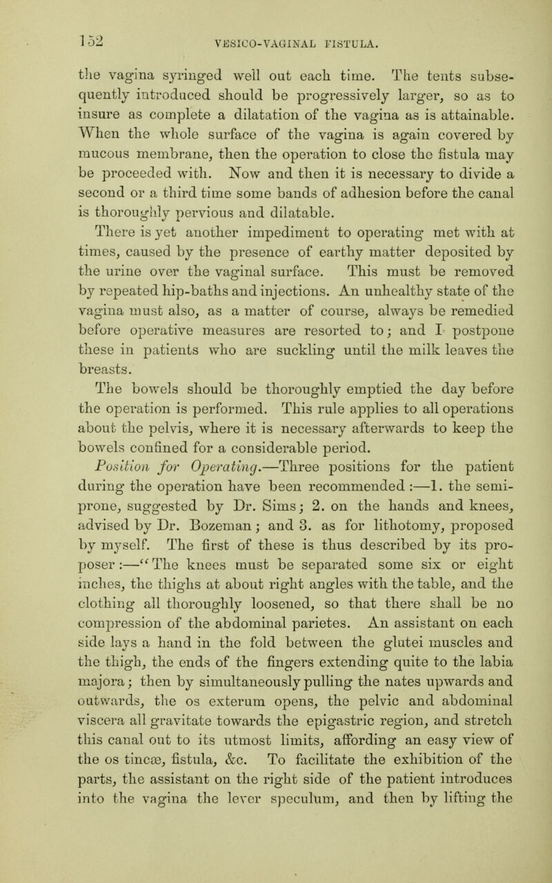 the vagina syringed well out each time. The tents subse- quently introduced should be progressively larger, so as to insure as complete a dilatation of the vagina as is attainable. When the whole surface of the vagina is again covered by mucous membrane, then the operation to close the fistula may be proceeded with. Now and then it is necessary to divide a second or a third time some bands of adhesion before the canal is thoroughly pervious and dilatable. There is yet another impediment to operating met with at times, caused by the presence of earthy matter deposited by the urine over the vaginal surface. This must be removed by repeated hip-baths and injections. An unhealthy state of the vagina must also, as a matter of course, always be remedied before operative measures are resorted to; and I postpone these in patients who are suckling until the milk leaves the breasts. The bowels should be thoroughly emptied the day before the operation is performed. This rule applies to all operations about the pelvis, where it is necessary afterwards to keep the bowels confined for a considerable period. Position for Operating.—Three positions for the patient during the operation have been recommended :—1. the semi- prone, suggested by Dr. Sims; 2. on the hands and knees, advised by Dr. Bozeman ; and 3. as for lithotomy, proposed by myself. The first of these is thus described by its pro- poser :—The knees must be separated some six or eight inches, the thighs at about right angles with the table, and the clothing all thoroughly loosened, so that there shall be no compression of the abdominal parietes. An assistant on each side lays a hand in the fold between the glutei muscles and the thigh, the ends of the fingers extending quite to the labia majora; then by simultaneously pulling the nates upwards and outwards, the os exterum opens, the pelvic and abdominal viscera all gravitate towards the epigastric region, and stretch this canal out to its utmost limits, affording an easy view of the os tineas, fistula, &c. To facilitate the exhibition of the parts, the assistant on the right side of the patient introduces into the vagina the lever speculum, and then by lifting the
