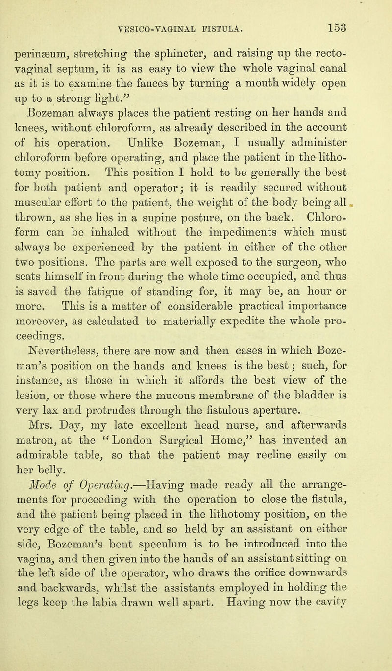 perineeuni, stretching the sphincter, and raising up the recto- vaginal septum, it is as easy to view the whole vaginal canal as it is to examine the fauces by turning a mouth widely open up to a strong light. Bozeman always places the patient resting on her hands and knees, without chloroform, as already described in the account of his operation. Unlike Bozeman, I usually administer chloroform before operating, and place the patient in the litho- tomy position. This position I hold to be generally the best for both patient and operator; it is readily secured without muscular effort to the patient, the weight of the body being all thrown, as she lies in a supine posture, on the back. Chloro- form can be inhaled without the impediments which must always be experienced by the patient in either of the other two positions. The parts are well exposed to the surgeon, who seats himself in front during the whole time occupied, and thus is saved the fatigue of standing for, it may be, an hour or more. This is a matter of considerable practical importance moreover, as calculated to materially expedite the whole pro- ceedings. Nevertheless, there are now and then cases in which Boze- man/s position on the hands and knees is the best; such, for instance, as those in which it affords the best view of the lesion, or those where the mucous membrane of the bladder is very lax and protrudes through the fistulous aperture. Mrs. Day, my late excellent head nurse, and afterwards matron, at the London Surgical Home, has invented an admirable table, so that the patient may recline easily on her belly. Mode of Operating.—Having made ready all the arrange- ments for proceeding with the operation to close the fistula, and the patient being placed in the lithotomy position, on the very edge of the table, and so held by an assistant on either side, Bozeman's bent speculum is to be introduced into the vagina, and then given into the hands of an assistant sitting on the left side of the operator, who draws the orifice downwards and backwards, whilst the assistants employed in holding the legs keep the labia drawn well apart. Having now the cavity