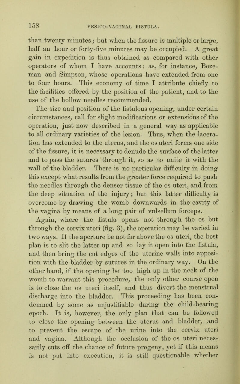 than twenty minutes; but when the fissure is multiple or large, half an hour or forty-five minutes may be occupied. A great gain in expedition is thus obtained as compared with other operators of whom I have accounts: as, for instance, Boze- man and Simpson, whose operations have extended from one to four hours. This economy of time I attribute chiefly to the facilities offered by the position of the patient, and to the use of the hollow needles recommended. The size and position of the fistulous opening, under certain circumstances, call for slight modifications or extensions of the operation, just now described in a general way as applicable to all ordinary varieties of the lesion. Thus, when the lacera- tion has extended to the uterus, and the os uteri forms one side of the fissure, it is necessary to denude the surface of the latter and to pass the sutures through it, so as to unite it with the wall of the bladder. There is no particular difficulty in doing* this except what results from the greater force required to push the needles through the denser tissue of the os uteri, and from the deep situation of the injury; but this latter difficulty is overcome by drawing the womb downwards in the cavity of the vagina by means of a long pair of vulsellum forceps. Again, where the fistula opens not through the os but through the cervix uteri (fig. 3), the operation may be varied in two ways. If the aperture be not far above the os uteri, the best plan is to slit the latter up and so lay it open into the fistula, and then bring the cut edges of the uterine walls into apposi- tion with the bladder by sutures in the ordinary way. On the other hand, if the opening be too high up in the neck of the womb to warrant this procedure, the only other course open is to close the os uteri itself, and thus divert the menstrual discharge into the bladder. This proceeding has been con- demned by some as unjustifiable during the child-bearing epoch. It is, however, the only plan that can be followed to close the opening between the uterus and bladder, and to prevent the escape of the urine into the cervix uteri and vagina. Although the occlusion of the os uteri neces- sarily cuts off the chance of future progeny, yet if this means is not put into execution, it is still questionable whether