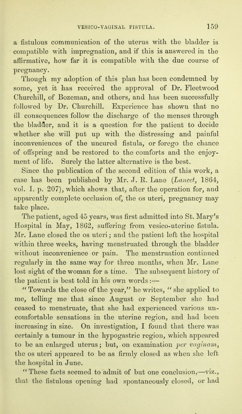 a fistulous communication of the uterus with the bladder is compatible with impregnation, and if this is answered in the affirmative, how far it is compatible with the due course of pregnancy. Though my adoption of this plan has been condemned by some, yet it has received the approval of Dr. Fleetwood Churchill, of Bozeman, and others, and has been successfully followed by Dr. Churchill. Experience has shown that no ill consequences follow the discharge of the menses through the bladder, and it is a question for the patient to decide whether she will put up with the distressing and painful inconveniences of the uncured fistula, or forego the chance of offspring and be restored to the comforts and the enjoy- ment of life. Surely the latter alternative is the best. Since the publication of the second edition of this work, a case has been published by Mr. J. E,. Lane {Lancet, 1864, vol. I. p. 207), which shows that, after the operation for, and apparently complete occlusion of, the os uteri, pregnancy may take place. The patient, aged 45 years, was first admitted into St. Mary's Hospital in May, 1862, suffering from vesico-uterine fistula. Mr. Lane closed the os uteri; and the patient left the hospital within three weeks, having menstruated through the bladder without inconvenience or pain. The menstruation continued regularly in the same way for three months, when Mr. Lane lost sight of the woman for a time. The subsequent history of the patient is best told in his own words :—  Towards the close of the year, he writes,  she applied to me, telling me that since August or September she had ceased to menstruate, that she had experienced various un- comfortable sensations in the uterine region, and had been increasing in size. On investigation, I found that there was certainly a tumour in the hypogastric region, which appeared to be an enlarged uterus; but, on examination per vaginam, the os uteri appeared to be as firmly closed as when she left the hospital in June.  These facts seemed to admit of but one conclusion,—viz., that the fistulous opening had spontaneously closed, or had