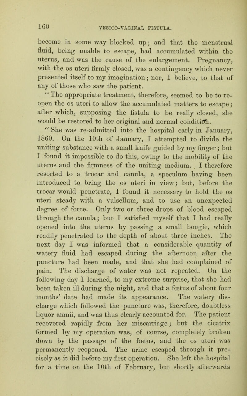 become in some way blocked up; and that the menstrual fluid, being unable to escape, had accumulated within the uterus, and was the cause of the enlargement. Pregnancy, with the os uteri firmly closed, was a contingency which never presented itself to my imagination; nor, I believe, to that of any of those who saw the patient.  The appropriate treatment, therefore, seemed to be to re- open the os uteri to allow the accumulated matters to escape; after which, supposing the fistula to be really closed, she would be restored to her original and normal condition.  She was re-admitted into the hospital early in January, 1860. On the 10th of January, I attempted to divide the uniting substance with a small knife guided by my finger; but I found it impossible to do this, owing to the mobility of the uterus and the firmness of the uniting medium. I therefore resorted to a trocar and canula, a speculum having been introduced to bring the os uteri in view; but, before the trocar would penetrate, I found it necessary to hold the os uteri steady with a vulsellum, and to use an unexpected degree of force. Only two or three drops of blood escaped through the canula; but I satisfied myself that I had really opened into the uterus by passing a small bougie, which readily penetrated to the depth of about three inches. The next day I was informed that a considerable quantity of watery fluid had escaped during the afternoon after the puncture had been made, and that she had complained of pain. The discharge of water was not repeated. On the following clay 1 learned, to my extreme surprise, that she had been taken ill during the night, and that a foetus of about four months' date had made its appearance. The watery dis- charge which followed the puncture was, therefore, doubtless liquor amnii, and was thus clearly accounted for. The patient recovered rapidly from her miscarriage; but the cicatrix formed by my operation was, of course, completely broken down by the passage of the foetus, and the os uteri was permanently reopened. The urine escaped through it pre- cisely as it did before my first operation. She left the hospital for a time on the 10th of February, but shortly afterwards