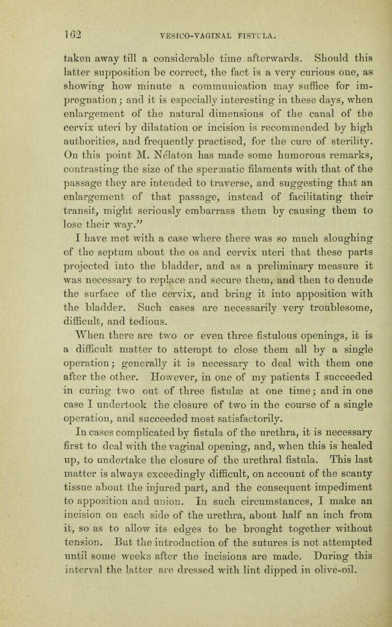 taken away till a considerable time, afterwards. Should this latter supposition be correct, the fact is a very curious one, as showing how minute a communication may suffice for im- pregnation ; and it is especially interesting* in these days, when enlargement of the natural dimensions of the canal of the cervix uteri by dilatation or incision is recommended by high authorities, and frequently practised, for the cure of sterility. On this point M. Nelaton has made some humorous remarks, contrasting the size of the spermatic filaments with that of the passage they are intended to traverse, and suggesting' that an enlargement of that passage, instead of facilitating their transit, might seriously embarrass them by causing them to lose their way. I have met with a case where there was so much sloughing of the septum about the os and cervix uteri that these parts projected into the bladder, and as a preliminary measure it was necessary to replace and secure them, and then to denude the surface of the cervix, and bring it into apposition with the bladder. Such cases are necessarily very troublesome, difficult, and tedious. When there are two or even three fistulous openings, it is a difficult matter to attempt to close them all by a single operation; generally it is necessary to deal with them one after the other. However, in one of my patients I succeeded in curing two out of three fistulas at one time; and in one case I undertook the closure of two in the course of a single operation, and succeeded most satisfactorily. In cases complicated by fistula of the urethra, it is necessary first to deal with, the vaginal opening, and, when this is healed up, to undertake the closure of the urethral fistula. This last matter is always exceedingly difficult, on account of the scanty tissue about the injured part, and the consequent impediment to apposition and union. In such circumstances, I make an incision on each side of the urethra, about half an inch from it, so as to allow its edges to be brought together without tension. But the introduction of the sutures is not attempted until some weeks after the incisions are made. During this interval the latter are dressed with lint dipped in olive-oil.