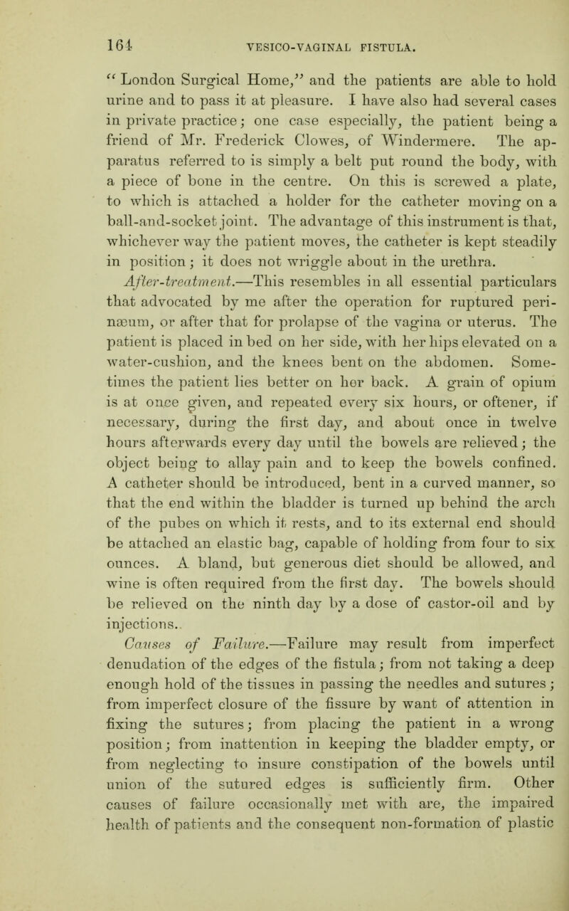  London Surgical Home/' and the patients are able to hold urine and to pass it at pleasure. I have also had several cases in private practice; one case especially, the patient being a friend of Mr. Frederick Clowes, of Windermere. The ap- paratus referred to is simply a belt put round the body, with a piece of bone in the centre. On this is screwed a plate, to which is attached a holder for the catheter moving on a ball-and-socket joint. The advantage of this instrument is that, whichever way the patient moves, the catheter is kept steadily in position; it does not wriggle about in the urethra. After-treatment.—This resembles in all essential particulars that advocated by me after the operation for ruptured peri- naeum, or after that for prolapse of the vagina or uterus. The patient is placed in bed on her side, with her hips elevated on a water-cushion, and the knees bent on the abdomen. Some- times the patient lies better on her back. A grain of opium is at once given, and repeated every six hours, or oftener, if necessary, during the first day, and about once in twelve hours afterwards every day until the bowels are relieved; the object being to allay pain and to keep the bowels confined. A catheter should be introduced, bent in a curved manner, so that the end within the bladder is turned up behind the arch of the pubes on which it rests, and to its external end should be attached an elastic bag, capable of holding from four to six ounces. A bland, but generous diet should be allowed, and wine is often required from the first day. The bowels should be relieved on the ninth day by a dose of castor-oil and by injections.. Causes of Failure.—Failure may result from imperfect denudation of the edges of the fistula ; from not taking a deep enough hold of the tissues in passing the needles and sutures ; from imperfect closure of the fissure by want of attention in fixing the sutures; from placing the patient in a wrong position ; from inattention in keeping the bladder empty, or from neglecting to insure constipation of the bowels until union of the sutured edges is sufficiently firm. Other causes of failure occasionally met with are, the impaired health of patients and the consequent non-formation of plastic