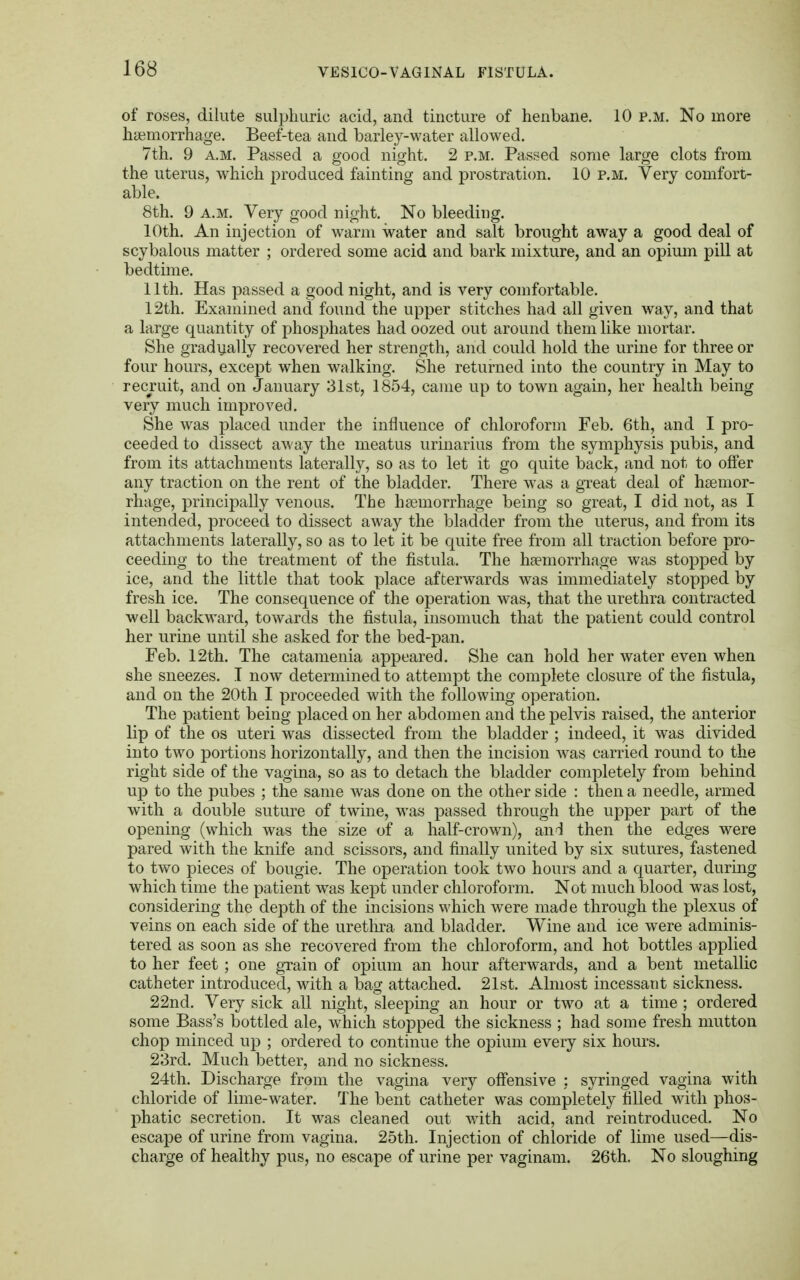 of roses, dilute sulphuric acid, and tincture of henbane. 10 p.m. No more haemorrhage. Beef-tea and barley-water allowed. 7th. 9 a.m. Passed a good night. 2 p.m. Passed some large clots from the uterus, which produced fainting and prostration. 10 p.m. Very comfort- able. 8th. 9 a.m. Very good night. No bleeding. 10th. An injection of warm water and salt brought away a good deal of scybalous matter ; ordered some acid and bark mixture, and an opium pill at bedtime. 11th. Has passed a good night, and is very comfortable. 12th. Examined and found the upper stitches had all given way, and that a large quantity of phosphates had oozed out around them like mortar. She gradually recovered her strength, and could hold the urine for three or four hours, except when walking. She returned into the country in May to recruit, and on January 31st, 1854, came up to town again, her health being very much improved. She was placed under the influence of chloroform Feb. 6th, and I pro- ceeded to dissect away the meatus urinarius from the symphysis pubis, and from its attachments laterally, so as to let it go quite back, and not to offer any traction on the rent of the bladder. There was a great deal of haemor- rhage, principally venous. The haemorrhage being so great, I did not, as I intended, proceed to dissect away the bladder from the uterus, and from its attachments laterally, so as to let it be quite free from all traction before pro- ceeding to the treatment of the fistula. The haemorrhage was stopped by ice, and the little that took place afterwards was immediately stopped by fresh ice. The consequence of the operation was, that the urethra contracted well backward, towards the fistula, insomuch that the patient could control her urine until she asked for the bed-pan. Feb. 12th. The catamenia appeared. She can hold her water even when she sneezes. T now determined to attempt the complete closure of the fistula, and on the 20th I proceeded with the following operation. The patient being placed on her abdomen and the pelvis raised, the anterior lip of the os uteri was dissected from the bladder ; indeed, it was divided into two portions horizontally, and then the incision was carried round to the right side of the vagina, so as to detach the bladder completely from behind up to the pubes ; the same was done on the other side : then a needle, armed with a double suture of twine, was passed through the upper part of the opening (which was the size of a half-crown), and then the edges were pared with the knife and scissors, and finally united by six sutures, fastened to two pieces of bougie. The operation took two hours and a quarter, during which time the patient was kept under chloroform. Not much blood was lost, considering the depth of the incisions which were made through the plexus of veins on each side of the urethra and bladder. Wine and ice were adminis- tered as soon as she recovered from the chloroform, and hot bottles applied to her feet ; one grain of opium an hour afterwards, and a bent metallic catheter introduced, with a bag attached. 21st. Almost incessant sickness. 22nd. Very sick all night, sleeping an hour or two at a time ; ordered some Bass's bottled ale, which stopped the sickness ; had some fresh mutton chop minced up ; ordered to continue the opium every six hours. 23rd. Much better, and no sickness. 24th. Discharge from the vagina very offensive : syringed vagina with chloride of lime-water. The bent catheter was completely filled with phos- phatic secretion. It was cleaned out with acid, and reintroduced. No escape of urine from vagina. 25th. Injection of chloride of lime used—dis- charge of healthy pus, no escape of urine per vaginam. 26th. No sloughing