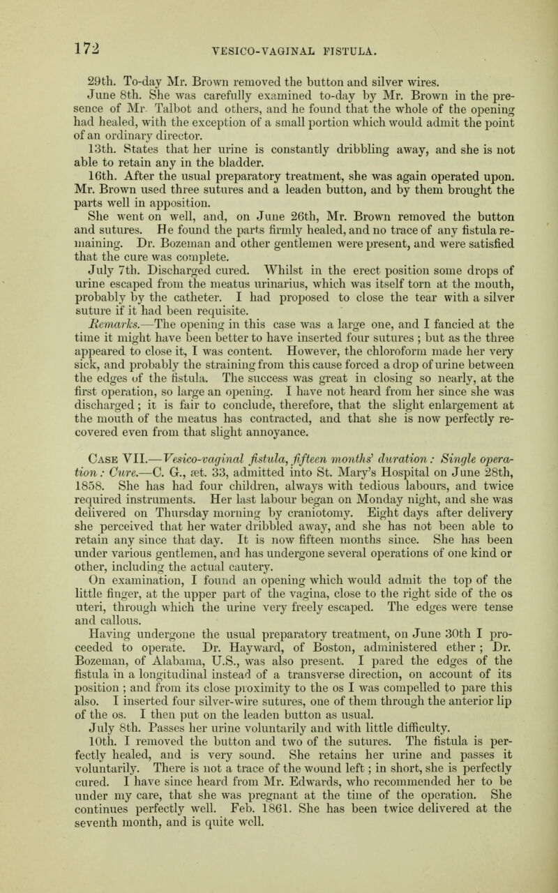 29th. To-day Mr. Brown removed the button and silver wires. June 8th. She was carefully examined to-day by Mr. Brown in the pre- sence of Mr. Talbot and others, and he found that the whole of the opening had healed, with the exception of a small portion which would admit the point of an ordinary director. 13th. States that her urine is constantly dribbling away, and she is not able to retain any in the bladder. 16th. After the usual preparatory treatment, she was again operated upon. Mr. Brown used three sutures and a leaden button, and by them brought the parts well in apposition. She went on well, and, on June 26th, Mr. Brown removed the button and sutures. He found the parts firmly healed, and no trace of any fistula re- maining. Dr. Bozeman and other gentlemen were present, and were satisfied that the cure was complete. July 7th. Discharged cured. Whilst in the erect position some drops of urine escaped from the meatus urinarius, which was itself torn at the mouth, probably by the catheter. I had proposed to close the tear with a silver suture if it had been requisite. Remarks.—The opening in this case was a large one, and I fancied at the time it might have been better to have inserted four sutures ; but as the three appeared to close it, I was content. However, the chloroform made her very sick, and probably the straining from this cause forced a drop of urine between the edges of the fistula. The success was great in closing so nearly, at the first operation, so large an opening. I have not heard from her since she wa3 discharged; it is fair to conclude, therefore, that the slight enlargement at the mouth of the meatus has contracted, and that she is now perfectly re- covered even from that slight annoyance. Case VII.— Vesico-vaginal fistula, fifteen months' duration: Single opera- tion: Cure.—C. G., ?et. 33, admitted into St. Mary's Hospital on June 28th, 1858. She has had four children, always with tedious labours, and twice required instruments. Her last labour began on Monday night, and she was delivered on Thursday morning by craniotomy. Eight days after delivery she perceived that her water dribbled away, and she has not been able to retain any since that day. It is now fifteen months since. She has been under various gentlemen, and has undergone several operations of one kind or other, including the actual cautery. On examination, I found an opening which would admit the top of the little finger, at the upper part of the vagina, close to the right side of the os uteri, through which the urine very freely escaped. The edges were tense and callous. Having undergone the usual preparatory treatment, on June 30th I pro- ceeded to operate. Dr. Hayward, of Boston, administered ether ; Dr. Bozeman, of Alabama, U.S., was also present. I pared the edges of the fistula in a longitudinal instead of a transverse direction, on account of its position ; and from its close proximity to the os I was compelled to pare this also. I inserted four silver-wire sutures, one of them through the anterior lip of the os. I then put on the leaden button as usual. July 8th. Passes her urine voluntarily and with little difficulty. 10th. I removed the button and two of the sutures. The fistula is per- fectly healed, and is very sound. She retains her urine and passes it voluntarily. There is not a trace of the wound left; in short, she is perfectly cured. I have since heard from Mr. Edwards, who recommended her to be under my care, that she was pregnant at the time of the operation. She continues perfectly well. Feb. 1861. She has been twice delivered at the seventh month, and is quite well.