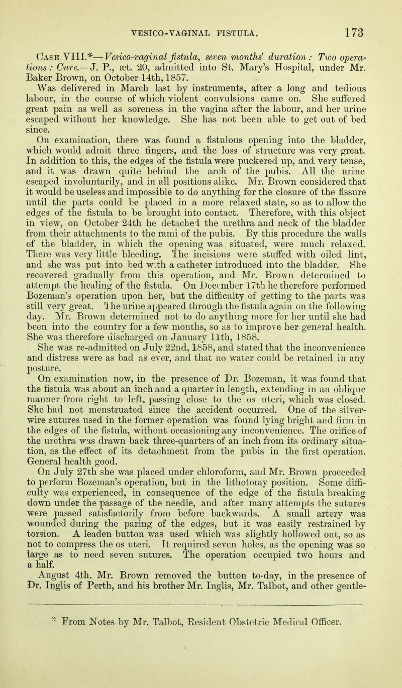Case VIII.*—Vesico-vaginal fistula, seven months' duration: Two opera- tions : Cure.—J. P., set. 20, admitted into St. Mary's Hospital, under Mr. Baker Brown, on October 14th, 1857. Was delivered in March last by instruments, after a long and tedious labour, in the course of which violent convulsions came on. She suffered great pain as well as soreness in the vagina after the labour, and her urine escaped without her knowledge. She has not been able to get out of bed since. On examination, there was found a fistulous opening into the bladder, which would admit three fingers, and the loss of structure was very great. In addition to this, the edges of the fistula were puckered up, and very tense, and it was drawn quite behind the arch of the pubis. All the urine escaped involuntarily, and in all positions alike. Mr. Brown considered that it would be useless and impossible to do anything for the closure of the fissure until the parts could be placed in a more relaxed state, so as to allow the edges of the fistula to be brought into contact. Therefore, with this object in view, on October 24th he detached the urethra and neck of the bladder from their attachments to the rami of the pubis. By this procedure the walls of the bladder, in which the opening was situated, were much relaxed. There was very little bleeding. The incisions were stuffed with oiled lint, and she was put into bed with a catheter introduced into the bladder. She recovered gradually from this operation, and Mr. Brown determined to attempt the healing of the fistula. On December 17th he therefore performed Bozeman's operation upon her, but the difficulty of getting to the parts was still very great. Ihe urine appeared through the fistula again on the following day. Mr. Brown determined not to do anything more for her until she had been into the country for a few months, so as to improve her general health. She was therefore discharged on January 11th, 1858. She was re-admitted on July 22nd, 1858, and stated that the inconvenience and distress were as bad as ever, and that no water could be retained in any posture. On examination now, in the presence of Dr. Bozeman, it was found that the fistula was about an inch and a quarter in length, extending in an oblique manner from right to left, passing close to the os uteri, which was closed. She had not menstruated since the accident occurred. One of the silver- wire sutures used in the former operation was found lying bright and firm in the edges of the fistula, without occasioning any inconvenience. The orifice of the urethra was drawn back three-quarters of an inch from its ordinary situa- tion, as the effect of its detachment from the pubis in the first operation. General health good. On July 27th she was placed under chloroform, and Mr. Brown proceeded to perform Bozeman's operation, but in the lithotomy position. Some diffi- culty was experienced, in consequence of the edge of the fistula breaking down under the passage of the needle, and after many attempts the sutures were passed satisfactorily from before backwards. A small artery was wounded during the paring of the edges, but it was easily restrained by torsion. A leaden button was used which was slightly hollowed out, so as not to compress the os uteri. It required seven holes, as the opening was so large as to need seven sutures. The operation occupied two hours and a half. August 4th. Mr. Brown removed the button to-day, in the presence of Dr. Inglis of Perth, and his brother Mr. Inglis, Mr. Talbot, and other gentle- * From Notes by Mr. Talbot, Resident Obstetric Medical Officer.