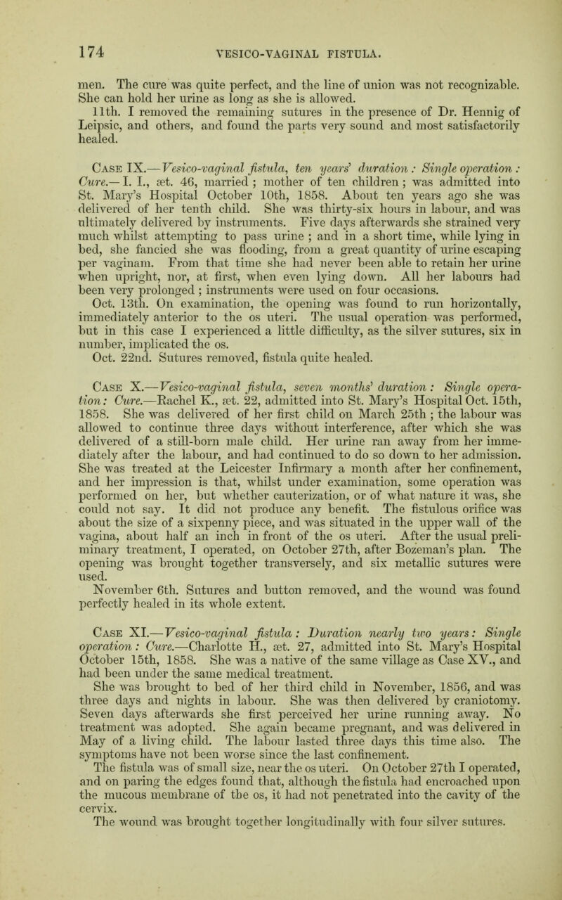 men. The cure was quite perfect, and the line of union was not recognizable. She can hold her urine as long as she is allowed. 11th. I removed the remaining sutures in the presence of Dr. Hennig of Leipsic, and others, and found the parts very sound and most satisfactorily healed. Case IX.—Vesico-vaginal fistula, ten years' duration: Single operation: Cure.— I. I., set. 46, married ; mother of ten children ; was admitted into St. Mary's Hospital October 10th, 1858. About ten years ago she was delivered of her tenth child. She was thirty-six hours in labour, and was ultimately delivered by instruments. Five days afterwards she strained very much whilst attempting to pass urine ; and in a short time, while lying in bed, she fancied she was flooding, from a great quantity of urine escaping per vaginam. From that time she had never been able to retain her urine when upright, nor, at first, when even lying down. All her labours had been very prolonged ; instruments were used on four occasions. Oct. 13th. On examination, the opening was found to run horizontally, immediately anterior to the os uteri. The usual operation was performed, but in this case I experienced a little difficulty, as the silver sutures, six in number, implicated the os. Oct. 22nd. Sutures removed, fistula quite healed. Case X.—Vesico-vaginal fistula, seven months'1 duration: Single opera- tion: Cure.—Rachel K., set. 22, admitted into St. Mary's Hospital Oct. 15th, 1858. She was delivered of her first child on March 25th ; the labour was allowed to continue three days without interference, after which she was delivered of a still-born male child. Her urine ran away from her imme- diately after the labour, and had continued to do so down to her admission. She was treated at the Leicester Infirmary a month after her confinement, and her impression is that, whilst under examination, some operation was performed on her, but whether cauterization, or of what nature it was, she could not say. It did not produce any benefit. The fistulous orifice was about the size of a sixpenny piece, and was situated in the upper wall of the vagina, about half an inch in front of the os uteri. After the usual preli- minary treatment, I operated, on October 27th, after Bozeman's plan. The opening was brought together transversely, and six metallic sutures were used. November 6th. Sutures and button removed, and the wound was found perfectly healed in its whole extent. Case XI.—Vesico-vaginal fistula: Duration nearly two years: Single operation: Cure.—Charlotte H., set. 27, admitted into St. Mary's Hospital October 15th, 1858. She was a native of the same village as Case XV., and had been under the same medical treatment. She was brought to bed of her third child in November, 1856, and was three days and nights in labour. She was then delivered by craniotomy. Seven days afterwards she first perceived her urine running away. No treatment was adopted. She again became pregnant, and was delivered in May of a living child. The labour lasted three days this time also. The symptoms have not been worse since the last confinement. The fistula was of small size, near the os uteri. On October 27th I operated, and on paring the edges found that, although the fistula had encroached upon the mucous membrane of the os, it had not penetrated into the cavity of the cervix. The wound was brought together longitudinally with four silver sutures.