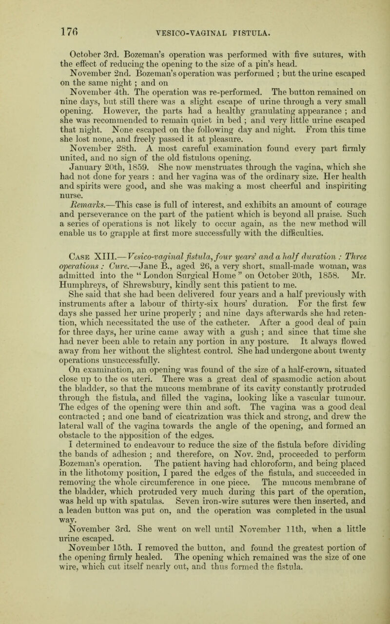 October 3rd. Bozeman's operation was performed with five sutures, with the effect of reducing the opening to the size of a pin's head. November 2nd. Bozeman's operation was performed ; but the urine escaped on the same night; and on November 4th. The operation was re-performed. The button remained on nine days, but still there was a slight escape of urine through a very small opening. However, the parts had a healthy granulating appearance ; and she was recommended to remain quiet in bed ; and very little urine escaped that night. None escaped on the following day and night. From this time she lost none, and freely passed it at pleasure. November 28th. A most careful examination found every part firmly united, and no sign of the old fistulous opening. January 20th, 1859. She now menstruates through the vagina, which she had not done for years : and her vagina was of the ordinary size. Her health and spirits were good, and she was making a most cheerful and inspiriting nurse. Remarks.—This case is full of interest, and exhibits an amount of courage and perseverance on the part of the patient which is beyond all praise. Such a series of operations is not likely to occur again, as the new method will enable us to grapple at first more successfully with the difficulties. Case XIII.—Vesico-vaginal fistula, four years' and a half duration : Three operations : Cure.—Jane B., aged 26, a very short, small-made woman, was admitted into the  London Surgical Home  on October 20th, 1858. Mr. Humphreys, of Shrewsbury, kindly sent this patient to me. She said that she had been delivered four years and a half previously with instruments after a labour of thirty-six hours' duration. For the first few days she passed her urine properly ; and nine days afterwards she had reten- tion, which necessitated the use of the catheter. After a good deal of pain for three days, her urine came away with a gush ; and since that time she had never been able to retain any portion in any posture. It always flowed away from her without the slightest control. She had undergone about twenty operations unsuccessfully. On examination, an opening was found of the size of a half-crown, situated close up to the os uteri. There was a great deal of spasmodic action about the bladder, so that the mucous membrane of its cavity constantly protruded through the fistula, and filled the vagina, looking like a vascular tumour. The edges of the opening were thin and soft. The vagina was a good deal contracted ; and one band of cicatrization was thick and strong, and drew the lateral wall of the vagina towards the angle of the opening, and formed an obstacle to the apposition of the edges. I determined to endeavour to reduce the size of the fistula before dividing the bands of adhesion ; and therefore, on Nov. 2nd, proceeded to perform Bozeman's operation. The patient having had chloroform, and being placed in the lithotomy position, I pared the edges of the fistula, and succeeded in removing the whole circumference in one piece. The mucous membrane of the bladder, which protruded very much during this part of the operation, was held up with spatulas. Seven iron-wire sutures were then inserted, and a leaden button wTas put on, and the operation was completed in the usual way. November 3rd. She went on well until November 11th, when a little urine escaped. November 15th. I removed the button, and found the greatest portion of the opening firmly healed. The opening which remained was the size of one wire, which cut itself nearly out, and thus formed the fistula.