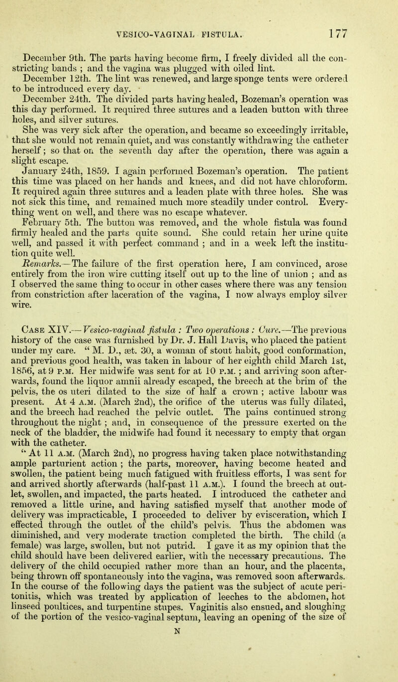 December 9th. The parts having become firm, I freely divided all the con- stricting bands ; and the vagina was plugged with oiled lint. December 12th. The lint was renewed, and large sponge tents were ordered to be introduced every day. December 24th. The divided parts having healed, Bozeman's operation was this day performed. It required three sutures and a leaden button with three holes, and silver sutures. She was very sick after the operation, and became so exceedingly irritable, that she would not remain quiet, and was constantly withdrawing the catheter herself; so that on the seventh day after the operation, there was again a slight escape. January 24th, 1859. I again performed Bozeman's operation. The patient this time was placed on her hands and knees, and did not have chloroform. It required again three sutures and a leaden plate with three holes. She was not sick this time, and remained much more steadily under control. Every- thing went on well, and there was no escape whatever. February 5th. The button was removed, and the whole fistula was found firmly healed and the parts quite sound. She could retain her urine quite well, and passed it with perfect command ; and in a week left the institu- tion quite well. Remarks.—The failure of the first operation here, I am convinced, arose entirely from the iron wire cutting itself out up to the line of union ; and as I observed the same thing to occur in other cases where there was any tension from constriction after laceration of the vagina, I now always employ silver wire. Case XIV.— Vesico-vaginal fistula : Two operations : Cure.—The previous history of the case was furnished by Dr. J. Hall Davis, who placed the patient under my care.  M. D., set. 30, a woman of stout habit, good conformation, and previous good health, was taken in labour of her eighth child March 1st, 1856, at 9 p.m. Her midwife was sent for at 10 p.m. ; and arriving soon after- wards, found the liquor amnii already escaped, the breech at the brim of the pelvis, the os uteri dilated to the size of half a crown ; active labour was present. At 4 a.m. (March 2nd), the orifice of the uterus was fully dilated, and the breech had reached the pelvic outlet. The pains continued strong throughout the night ; and, in consequence of the pressure exerted on the neck of the bladder, the midwife had found it necessary to empty that organ with the catheter. At 11 a.m. (March 2nd), no progress having taken place notwithstanding- ample parturient action ; the parts, moreover, having become heated and swollen, the patient being much fatigued with fruitless efforts, I was sent for and arrived shortly afterwards (half-past 11 a.m.). I found the breech at out- let, swollen, and impacted, the parts heated. I introduced the catheter and removed a little urine, and having satisfied myself that another mode of delivery was impracticable, I proceeded to deliver by evisceration, which I effected through the outlet of the child's pelvis. Thus the abdomen was diminished, and very moderate traction completed the birth. The child (a female) was large, swollen, but not putrid. I gave it as my opinion that the child should have been delivered earlier, with the necessary precautions. The delivery of the child occupied rather more than an hour, and the placenta, being thrown off spontaneously into the vagina, was removed soon afterwards. In the course of the following days the patient was the subject of acute peri- tonitis, which was treated by application of leeches to the abdomen, hot linseed poultices, and turpentine stupes. Vaginitis also ensued, and sloughing of the portion of the vesico-vaginal septum, leaving an opening of the size of JS