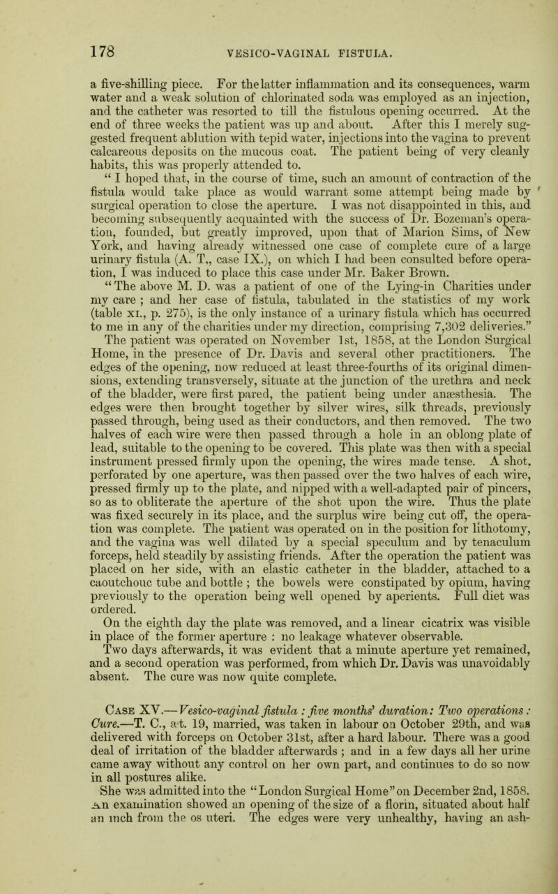 a five-shilling piece. For the latter inflammation and its consequences, warm water and a weak solution of chlorinated soda was employed as an injection, and the catheter was resorted to till the fistulous opening occurred. At the end of three weeks the patient was up and about. After this I merely sug- gested frequent ablution with tepid water, injections into the vagina to prevent calcareous deposits on the mucous coat. The patient being of very cleanly habits, this was properly attended to.  I hoped that, in the course of time, such an amount of contraction of the fistula would take place as would warrant some attempt being made by surgical operation to close the aperture. I was not disappointed in this, and becoming subsequently acquainted with the success of Dr. Bozeman's opera- tion, founded, but greatly improved, upon that of Marion Sims, of New York, and having already witnessed one case of complete cure of a large urinary fistula (A. T„ case IX.), on which I had been consulted before opera- tion, I was induced to place this case under Mr. Baker Brown.  The above M. D. was a patient of one of the Lying-in Charities under my care ; and her case of fistula, tabulated in the statistics of my work (table xi., p. 275), is the only instance of a urinary fistula which has occurred to me in any of the charities under my direction, comprising 7,302 deliveries. The patient was operated on November 1st, 1858, at the London Surgical Home, in the presence of Dr. Davis and several other practitioners. The edges of the opening, now reduced at least three-fourths of its original dimen- sions, extending transversely, situate at the junction of the urethra and neck of the bladder, were first pared, the patient being under anaesthesia. The edges were then brought together by silver wires, silk threads, previously passed through, being used as their conductors, and then removed. The two halves of each wire were then passed through a hole in an oblong plate of lead, suitable to the opening to be covered. This plate was then with a special instrument pressed firmly upon the opening, the wires made tense. A shot, perforated by one aperture, was then passed over the two halves of each wire, pressed firmly up to the plate, and nipped with a well-adapted pair of pincers, so as to obliterate the aperture of the shot upon the wire. Thus the plate was fixed securely in its place, and the surplus wire being cut off, the opera- tion was complete. The patient was operated on in the position for lithotomy, and the vagina was well dilated by a special speculum and by tenaculum forceps, held steadily by assisting friends. After the operation the patient was placed on her side, with an elastic catheter in the bladder, attached to a caoutchouc tube and bottle ; the bowels were constipated by opium, having previously to the operation being well opened by aperients. Full diet was ordered. On the eighth day the plate was removed, and a linear cicatrix was visible in place of the former aperture : no leakage whatever observable. Two days afterwards, it was evident that a minute aperture yet remained, and a second operation was performed, from which Dr. Davis was unavoidably absent. The cure was now quite complete. Case XV.—Vesico-vaginal fistula : five monks' duration: Two operations: Cure.—T. C, a-t. 19, married, was taken in labour on October 29th, and wt;s delivered with forceps on October 31st, after a hard labour. There was a good deal of irritation of the bladder afterwards ; and in a few days all her urine came away without any control on her own part, and continues to do so now in all postures alike. She was admitted into the London Surgical Home on December 2nd, 1858. j±n examination showed an opening of the size of a florin, situated about half an inch from the os uteri. The edges were very unhealthy, having an ash-