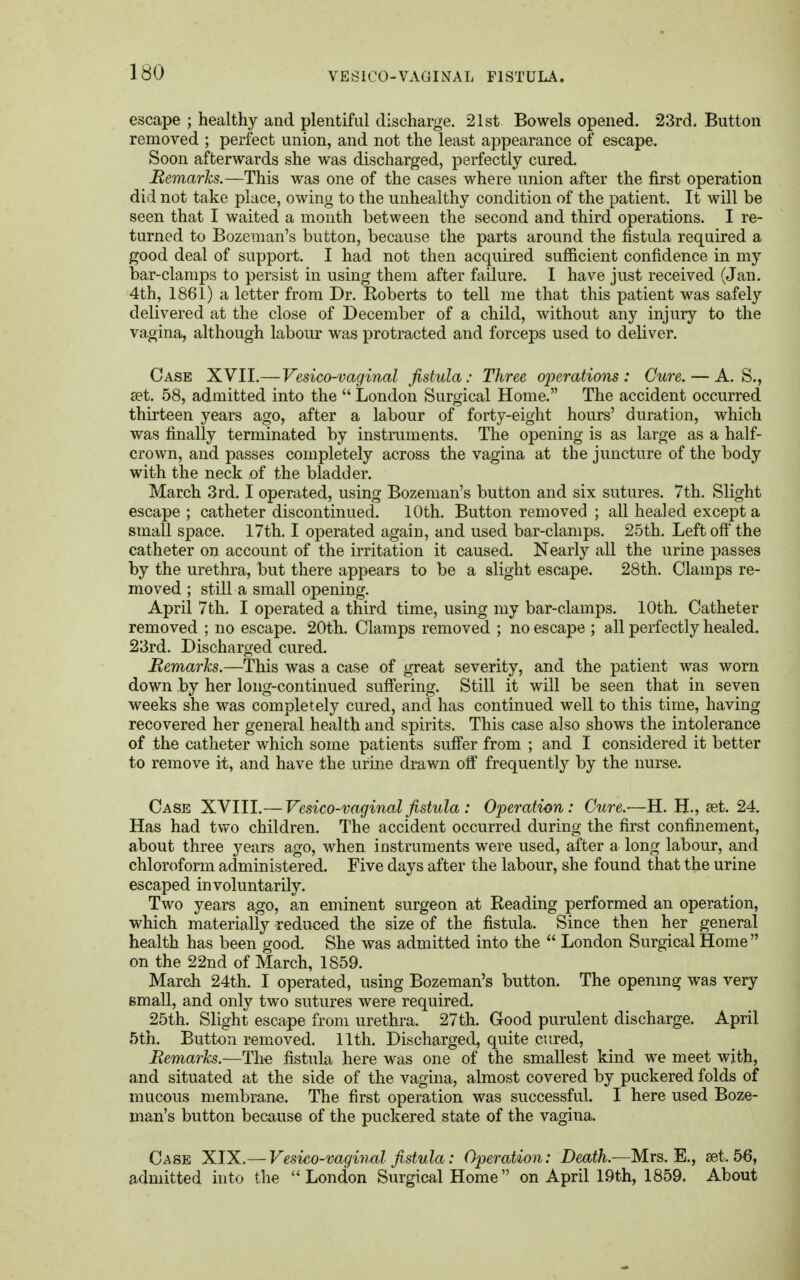 escape ; healthy and plentiful discharge. 21st Bowels opened. 23rd. Button removed ; perfect union, and not the least appearance of escape. Soon afterwards she was discharged, perfectly cured. Remarks.—This was one of the cases where union after the first operation did not take place, owing to the unhealthy condition of the patient. It will be seen that I waited a month between the second and third operations. I re- turned to Bozeman's button, because the parts around the fistula required a good deal of support. I had not then acquired sufficient confidence in my bar-clamps to persist in using them after failure. I have just received (Jan. 4th, 1861) a letter from Dr. Roberts to tell me that this patient was safely delivered at the close of December of a child, without any injury to the vagina, although labour was protracted and forceps used to deliver. Case XVII.—Vesico-vaginal fistula: Three operations: Cure. — A. S., set. 58, admitted into the  London Surgical Home. The accident occurred thirteen years ago, after a labour of forty-eight hours' duration, which was finally terminated by instruments. The opening is as large as a half- crown, and passes completely across the vagina at the juncture of the body with the neck of the bladder. March 3rd. I operated, using Bozeman's button and six sutures. 7th. Slight escape ; catheter discontinued. 10th. Button removed ; all healed except a small space. 17th. I operated again, and used bar-clamps. 25th. Left oft' the catheter on account of the irritation it caused. Nearly all the urine passes by the urethra, but there appears to be a slight escape. 28th. Clamps re- moved ; still a small opening. April 7th. I operated a third time, using my bar-clamps. 10th. Catheter removed ; no escape. 20th. Clamps removed ; no escape ; all perfectly healed. 23rd. Discharged cured. Bemarks.—This was a case of great severity, and the patient was worn down by her long-continued suffering. Still it will be seen that in seven weeks she was completely cured, and has continued well to this time, having recovered her general health and spirits. This case also shows the intolerance of the catheter which some patients suffer from ; and I considered it better to remove it, and have the urine drawn off frequently by the nurse. Case XVIII.—Vesico-vaginal fistula : Operation: Cure.—H. H., set. 24. Has had two children. The accident occurred during the first confinement, about three years ago, when instruments were used, after a long labour, and chloroform administered. Five days after the labour, she found that the urine escaped involuntarily. Two years ago, an eminent surgeon at Reading performed an operation, which materially reduced the size of the fistula. Since then her general health has been good. She was admitted into the  London Surgical Home on the 22nd of March, 1859. March 24th. I operated, using Bozeman's button. The opening was very small, and only two sutures were required. 25th. Slight escape from urethra. 27th. Good purulent discharge. April 5th. Button removed. 11th. Discharged, quite cured, Bemarks.—The fistula here was one of the smallest kind we meet with, and situated at the side of the vagina, almost covered by puckered folds of mucous membrane. The first operation was successful. I here used Boze- man's button because of the puckered state of the vagina. Case XIX.— Vesico-vaginal fistula: Operation: Death.—Mrs. E., set. 56, admitted into the London Surgical Home on April 19th, 1859. About