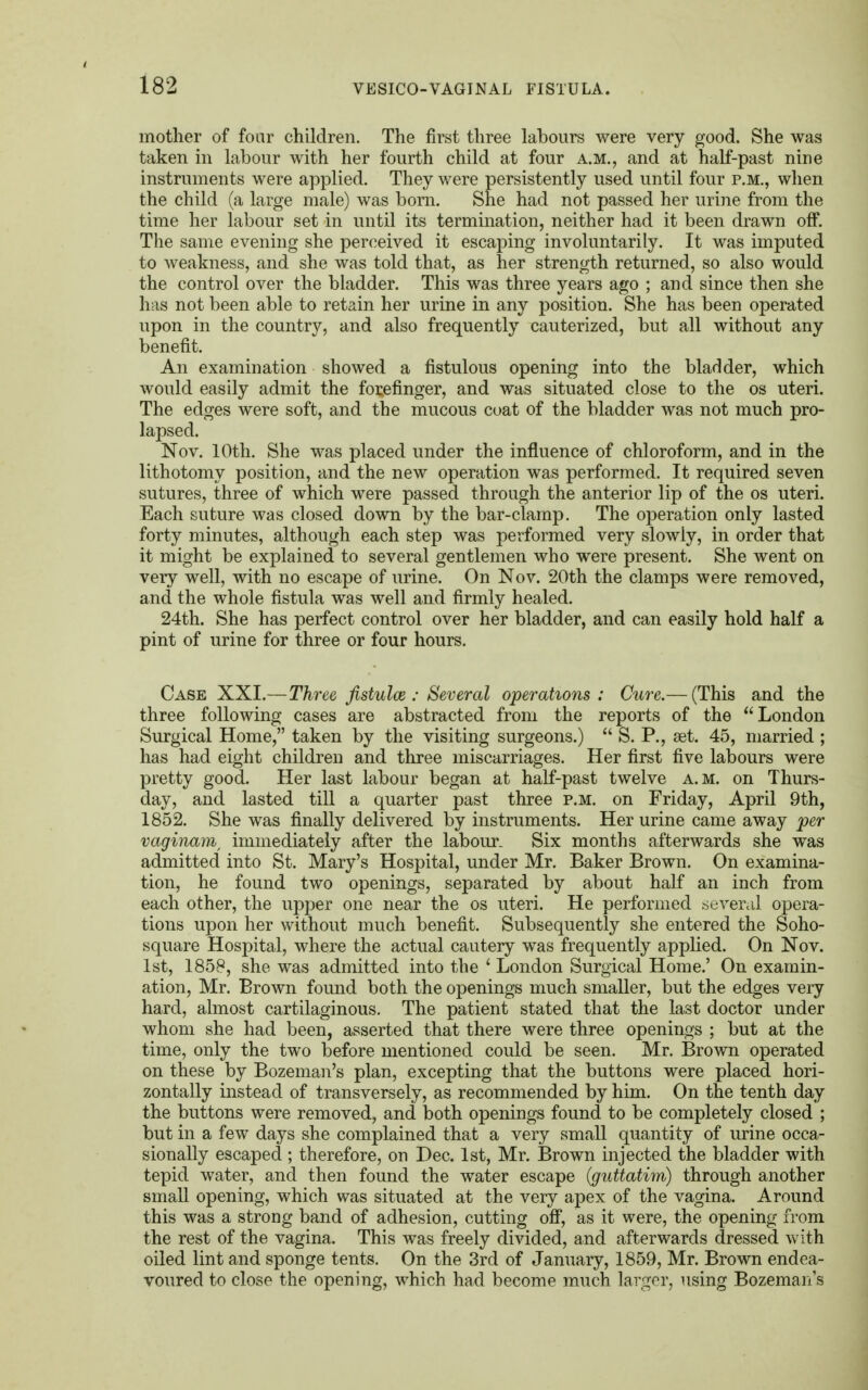 mother of four children. The first three labours were very good. She was taken in labour with her fourth child at four a.m., and at half-past nine instruments were applied. They were persistently used until four p.m., when the child (a large male) was bom. She had not passed her urine from the time her labour set in until its termination, neither had it been drawn off. The same evening she perceived it escaping involuntarily. It was imputed to weakness, and she was told that, as her strength returned, so also would the control over the bladder. This was three years ago ; and since then she has not been able to retain her urine in any position. She has been operated upon in the country, and also frequently cauterized, but all without any benefit. An examination showed a fistulous opening into the bladder, which would easily admit the forefinger, and was situated close to the os uteri. The edges were soft, and the mucous coat of the bladder was not much pro- lapsed. Nov. 10th. She was placed under the influence of chloroform, and in the lithotomy position, and the new operation was performed. It required seven sutures, three of which were passed through the anterior lip of the os uteri. Each suture was closed down by the bar-clamp. The operation only lasted forty minutes, although each step was performed very slowly, in order that it might be explained to several gentlemen who were present. She went on very well, with no escape of urine. On Nov. 20th the clamps were removed, and the whole fistula was well and firmly healed. 24th. She has perfect control over her bladder, and can easily hold half a pint of urine for three or four hours. Case XXI.—Three fistulce : Several operations: Cure.— (This and the three following cases are abstracted from the reports of the London Surgical Home, taken by the visiting surgeons.)  S. P., set. 45, married ; has had eight children and three miscarriages. Her first five labours were pretty good. Her last labour began at half-past twelve a.m. on Thurs- day, and lasted till a quarter past three p.m. on Friday, April 9th, 1852. She was finally delivered by instruments. Her urine came away per vaginam, immediately after the labour. Six months afterwards she was admitted into St. Mary's Hospital, under Mr. Baker Brown. On examina- tion, he found two openings, separated by about half an inch from each other, the upper one near the os uteri. He performed several opera- tions upon her without much benefit. Subsequently she entered the Soho- square Hospital, where the actual cautery was frequently applied. On Nov. 1st, 1858, she was admitted into the ' London Surgical Home.' On examin- ation, Mr. Brown found both the openings much smaller, but the edges very hard, almost cartilaginous. The patient stated that the last doctor under whom she had been, asserted that there were three openings ; but at the time, only the two before mentioned could be seen. Mr. Brown operated on these by Bozeman's plan, excepting that the buttons were placed hori- zontally instead of transversely, as recommended by him. On the tenth day the buttons were removed, and both openings found to be completely closed ; but in a few days she complained that a very small quantity of urine occa- sionally escaped ; therefore, on Dec. 1st, Mr. Brown injected the bladder with tepid water, and then found the water escape (guttatim) through another small opening, which was situated at the very apex of the vagina. Around this was a strong band of adhesion, cutting off, as it were, the opening from the rest of the vagina. This was freely divided, and afterwards dressed with oiled lint and sponge tents. On the 3rd of January, 1859, Mr. Brown endea- voured to close the opening, which had become much larger, using Bozeman's
