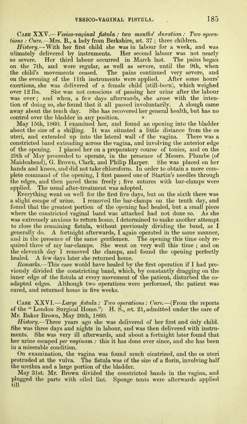 Case XXV.— Vesico-vaginal fistula : two months1 duration : Two opera- tions : Cure.—Mrs. B., a lady from Berkshire, set. 37 ; three children. History.—With her first child she was in labour for a week, and was u Innately delivered by instruments. Her second labour was not nearly so severe. Her third labour occurred in March last. The pains began on the 7th, and were regular, as well as severe, until the 9th, when the child's movements ceased. The pains continued very severe, and on the evening of the 11th instruments were applied. After some hours' exertions, she was delivered of a female child (still-born), which weighed over 12 lbs. She was not conscious of passing her urine after the labour was over; and when, a few days afterwards, she arose with the inten- tion of doing so, she found that it all passed involuntarily. A slough came away about the tenth day. She has recovered her general health, but has no control over the bladder in any position. • May 15th, 1860. I examined her, and found an opening into the bladder about the size of a shilling. It was situated a little distance from the os uteri, and extended up into the lateral wall of the vagina. There was a constricted band extending across the vagina, and involving the anterior edge of the opening. I placed her on a preparatory course of tonics, and on the 29th of May proceeded to operate, in the presence of Messrs. Plumbe (of Maidenhead), G. Brown, Clark, and Philip Harper. She was placed on her hands and knees, and did not take chloroform. In order to obtain a more com- plete command of the opening, I first passed one of Startin's needles through the edges, and then pared them freely ; live sutures with bar-clamps were applied. The usual after-treatment was adopted. Everything went on well for the first five days, but on the sixth there was a slight escape of urine. I removed the bar-clamps on the tenth day, and found that the greatest portion of the opening had healed, but a small piece where the constricted vaginal band was attached had not done so. As she v/as extremely anxious to return home, I determined to make another attempt to close the remaining fistula, without previously dividing the band, as I generally do. A fortnight afterwards, I again operated in the same manner, and in the presence of the same gentlemen. The opening this time only re- quired three of my bar-clamps. She went on very well this time ; and on the eleventh day I removed the clamps, and found the opening perfectly healed. A few days later she returned home. Remarks.—This case would have healed by the first operation if I had pre- viously divided the constricting band, which, by constantly dragging on the inner edge of the fistula at every movement of the patient, disturbed the co- adapted edges. Although two operations were performed, the patient was cured, and returned home in five weeks. Case XXVI.—Large fistula : Two operations: Cure.—(From the reports of the  London Surgical Home.) H. S., set. 21, admitted under the care of Mr. Baker Brown, May 26th, 1860. History.—Three years ago she was delivered of her first and only child. She was three days and nights in labour, and was then delivered with instru- ments. She was very ill afterwards, and about a fortnight later found that her urine escaped per vaginarn,: this it has done ever since, and she has been in a miserable condition. On examination, the vagina was found much cicatrized, and the os uteri protruded at the vulva. The fistula was of the size of a florin, involving half the urethra and a large portion of the bladder. May 31st. Mr. Brown divided the constricted bands in the vagina, and plugged the parts with oiled lint. Sponge tents were afterwards applied till