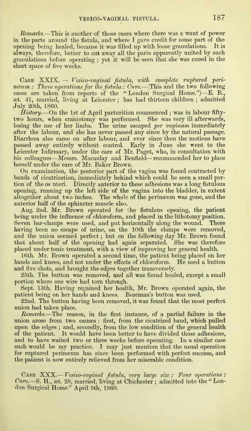 Remarks.—This is another of those cases where there was a want of power in the parts around the fistula, and where I gave credit for some part of the opening being healed, because it was filled up with loose granulations. It is always, therefore, better to cut away all the parts apparently united by such granulations before operating ; yet it will be seen that she was cured in the short space of five weeks. Case XXIX. — Vesico-vaginal fistula, with complete ruptured peri- neum : Three operations for the fistula: Cure.—(This and the two following cases are taken from reports of the  London Surgical Home.)—E. B., set. 41, married, living at Leicester ; has had thirteen children ; admitted July 20th, 1860. History.—On the 1st of April parturition commenced ; was in labour fifty- two hours, when craniotomy was performed. She was very ill afterwards, losing the use of her limbs. The urine escaped per vaginam immediately after the labour, and she has never passed any since by the natural passage. Diarrhoea also came on after labour, and ever since then the motions have passed away entirely without control. Early in June she went to the Leicester Infirmary, under the care of Mr. Paget, who, in consultation with his colleagues—Messrs. Macaulay and Benfield—recommended her to place herself under the care of Mr. Baker Brown. On examination, the posterior part of the vagina was found contracted by bands of cicatrization, immediately behind which could be seen a small por- tion of the os uteri. Directly anterior to these adhesions was a long fistulous opening, running up the left side of the vagina into the bladder, in extent altogether about two inches. The whole of the perinseum was gone, and the anterior half of the sphincter muscle also. Aug. 2nd. Mr. Brown operated for the fistulous opening, the patient being under the influence of chloroform, and placed in the lithotomy position. Seven bar-clamps were used, and put horizontally along the wound. There having been no escape of urine, on the 10th the clamps were removed, and the union seemed perfect; but on the following day Mr. Brown found that about half of the opening had again separated. She was therefore placed under tonic treatment, with a view of improving her general health. 16th. Mr. Brown operated a second time, the patient being placed on her hands and knees, and not under the effects of chloroform. He used a button and five shots, and brought the edges together transversely. 25th. The button was removed, and all was found healed, except a small portion where one wire had torn through. Sept. 13th. Having regained her health, Mr. Brown operated again, the patient being on her hands and knees. Bozeman's button was used. 22nd. The button having been removed, it was found that the most perfect union had taken place. Remarks.—The reason, in the first instance, of a partial failure in the union arose from two causes : first, from the cicatrized band, which pulled upon the edges ; and, secondly, from the low condition of the general health of the patient. It would have been better to have divided those adhesions, and to have waited two or three weeks before operating. In a similar case such would be my practice. I may just mention that the usual operation for ruptured perinaeum has since been performed with perfect success, and the patient is now entirely relieved from her miserable condition. Case XXX.— Vesico-vaginal fistula, very large size : Four operations : Cure.—S. H., set. 28, married, living at Chichester ; admitted into the  Lon- don Surgical Home April 5th, 1860.