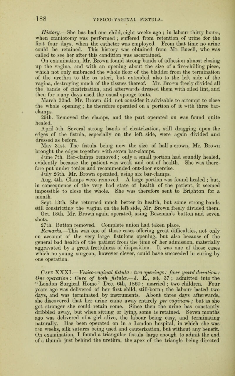 History.—She has had one child, eight weeks ago ; in labour thirty hours, when craniotomy was performed ; suffered from retention of urine for the first four days, when the catheter was employed. From that time no urine could be retained. This history was obtained from Mr. Bucell, who was called to see her after this condition was ascertained. On examination, Mr. Bro wn found strong bands of adhesion almost closing up the vagina, and with an opening about the size of a five-shilling piece, which not only embraced the whole floor of the bladder from the termination of the urethra to the os uteri, but extended also to the left side of the vagina, destroying much of the tissues thereof. Mr. Bro^n freely divided all the bands of cicatrization, and afterwards dressed them with oiled lint, and then for many days used the usual sponge tents. March 22nd. Mr. Brown did not consider it advisable to attempt to close the whole opening ; he therefore operated on a portion of it with three bar- clamps. 29th. Eemoved the clamps, and the part operated on was found quite healed. April 5th. Several strong bands of cicatrization, still dragging upon the eiges of the fistula, especially on the left side, were again divided and dressed as before. May 31st. The fistula being now the size of half-a-crown, Mr. Bro^n brought the edges together with seven bar-clamps. June 7th. Bar-clamps removed ; only a small portion had soundly healed, evidently because the patient was weak and out of health. She was there- fore put under tonics and recommended out-door exercise. July 26th. Mr. Brown operated, using six bar-clamps. Aug. 4th. Clamps were removed A large portion was found healed ; but, in consequence of the very bad state of health of the patient, it seemed impossible to close the whole. She was therefore sent to Brighton for a month. Sept. 13th. She returned much better in health, but some strong bands still constricting the vagina on the left side, Mr. Brown freely divided them. Oct. 18th. Mr. Brown again operated, using Bozeman's button and seven shots. 27th. Button removed. Complete union had taken place. Remarks.—This was one of those cases offering great difficulties, not only on account of the very large fistulous opening, but also because of the general bad health of the patient from the time of her admission, materially aggravated by a great fretfulness of disposition. It was one of those cases which no young surgeon, however clever, could have succeeded in curing by one operation. Case XXXI.—Vesico-vaginal fistula: two openings: four years1 duration: One operation: Cure of both fistula.—J. E., set. 37 ; admitted into the  London Surgical Home  Dec. 6th, 1860 ; married; two children. Four years ago was delivered of her first child, still-born ; the labour lasted two days, and was terminated by instruments. About three days afterwards, she discovered that her urine came away entirely per vaginam; but as she got stronger she could retain some. Since then the urine has constantly dribbled away, but when sitting or lying, some is retained. Seven months ago was delivered of a girl alive, the labour being easy, and terminating naturally. Has been operated on in a London hospital, in which she was ten weeks, silk sutures being used and cauterization, but without any benefit. On examination, I found a triangular fistula large enough to admit the end of a thumb just behind the urethra, the apex of the triangle being directed