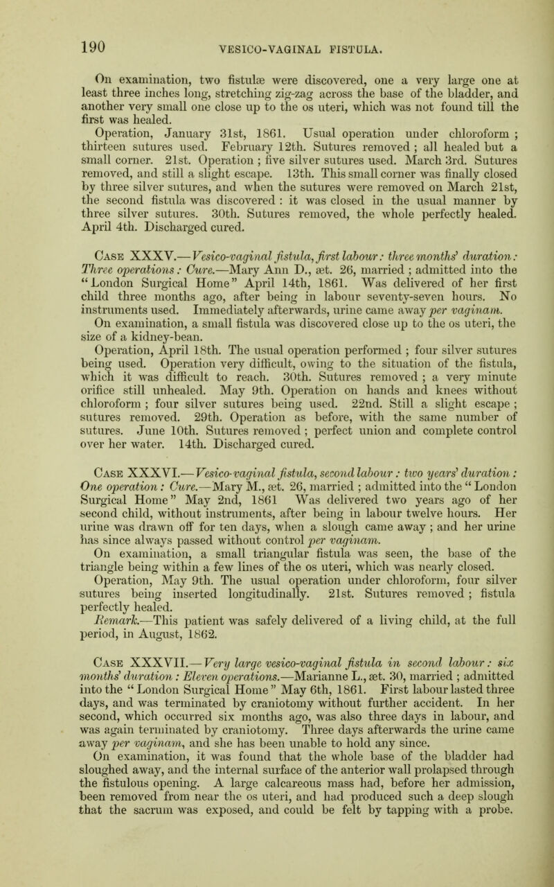 On examination, two fistulse were discovered, one a very large one at least three inches long, stretching zig-zag across the base of the bladder, and another very small one close up to the os uteri, which was not found till the first was healed. Operation, January 31st, 1861. Usual operation under chloroform ; thirteen sutures used. February 12th. Sutures removed ; all healed but a small corner. 21st. Operation ; five silver sutures used. March 3rd. Sutures removed, and still a slight escape. 13th. This small corner was finally closed by three silver sutures, and when the sutures were removed on March 21st, the second fistula was discovered : it was closed in the usual manner by three silver sutures. 30th. Sutures removed, the whole perfectly healed. April 4th. Discharged cured. Case XXXV.— Vesico-vaginal fistula, first labour: three months'1 duration: Three operations: Cure.—Mary Ann D., set. 26, married ; admitted into the London Surgical Home April 14th, 1861. Was delivered of her first child three months ago, after being in labour seventy-seven hours. No instruments used. Immediately afterwards, urine came away per vaginam. On examination, a small fistula was discovered close up to the os uteri, the size of a kidney-bean. Operation, April 18th. The usual operation performed ; four silver sutures being used. Operation very difficult, owing to the situation of the fistula, which it was difficult to reach. 30th. Sutures removed ; a very minute orifice still unhealed. May 9th. Operation on hands and knees without chloroform ; four silver sutures being used. 22nd. Still a slight escape ; sutures removed. 29th. Operation as before, with the same number of sutures. June 10th. Sutures removed ; perfect union and complete control over her water. 14th. Discharged cured. Case XXXVI.— Vesico-vaginal fistula, second labour: two years' duration : One operation: Cure.—Mary M., aet. 26, married ; admitted into the  London Surgical Home May 2nd, 1861 Was delivered two years ago of her second child, without instruments, after being in labour twelve hours. Her urine was drawn off for ten days, when a slough came away ; and her urine has since always passed without control per vaginam. On examination, a small triangular fistula was seen, the base of the triangle being within a few lines of the os uteri, which was nearly closed. Operation, May 9th. The usual operation under chloroform, four silver sutures being inserted longitudinally. 21st. Sutures removed; fistula perfectly healed. Remark.—This patient was safely delivered of a living child, at the full period, in August, 1862. Case XXXVII.— Very large vesico-vaginal fistula in second labour: six months' duration: Eleven operations.—Marianne L., aet. 30, married ; admitted into the London Surgical Home May 6th, 1861. First labour lasted three days, and was terminated by craniotomy without further accident. In her second, which occurred six months ago, was also three days in labour, and was again terminated by craniotomy. Three days afterwards the urine came away per vaginam, and she has been unable to hold any since. On examination, it was found that the whole base of the bladder had sloughed away, and the internal surface of the anterior wall prolapsed through the fistulous opening. A large calcareous mass had, before her admission, been removed from near the os uteri, and had produced such a deep slough that the sacrum was exposed, and could be felt by tapping with a probe.