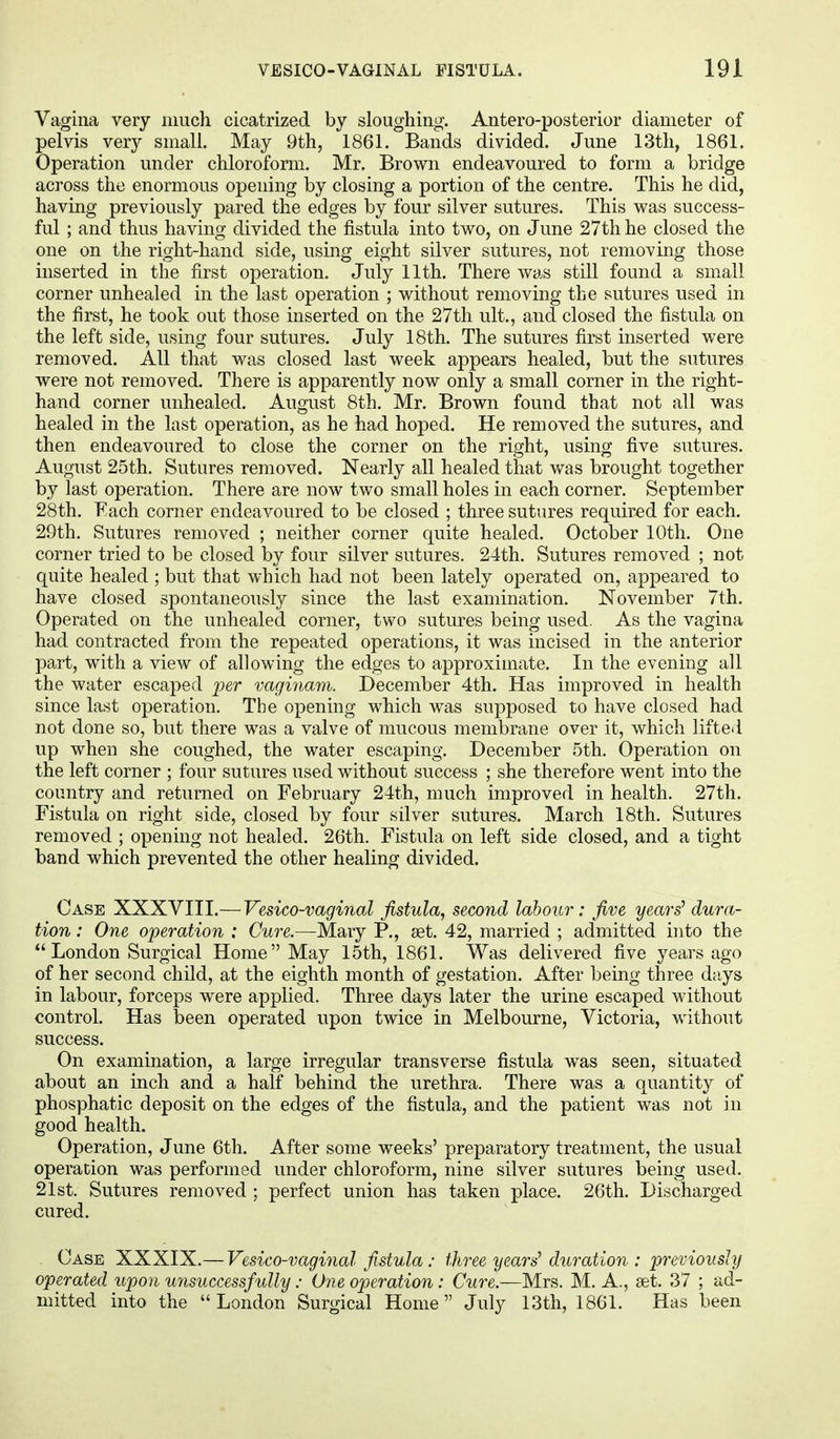 Vagina very much cicatrized by sloughing. Anteroposterior diameter of pelvis very small. May 9th, 1861. Bands divided. June 13th, 1861. Operation under chloroform. Mr. Brown endeavoured to form a bridge across the enormous opening by closing a portion of the centre. This he did, having previously pared the edges by four silver sutures. This was success- ful ; and thus having divided the fistula into two, on June 27th he closed the one on the right-hand side, using eight silver sutures, not removing those inserted in the first operation. July 11th. There was still found a small corner unhealed in the last operation ; without removing the sutures used in the first, he took out those inserted on the 27th ult., and closed the fistula on the left side, using four sutures. July 18th. The sutures first inserted were removed. AH that was closed last week appears healed, but the sutures were not removed. There is apparently now only a small corner in the right- hand corner unhealed. August 8th. Mr. Brown found that not all was healed in the last operation, as he had hoped. He removed the sutures, and then endeavoured to close the corner on the right, using five sutures. August 25th. Sutures removed. Nearly all healed that was brought together by last operation. There are now two small holes in each corner. September 28th. Each corner endeavoured to be closed ; three sutures required for each. 29th. Sutures removed ; neither corner quite healed. October 10th. One corner tried to be closed by four silver sutures. 24th. Sutures removed ; not quite healed ; but that which had not been lately operated on, appeared to have closed spontaneously since the last examination. November 7th. Operated on the unhealed corner, two sutures being used. As the vagina had contracted from the repeated operations, it was incised in the anterior part, with a view of allowing the edges to approximate. In the evening all the water escaped per vaginam. December 4th. Has improved in health since last operation. The opening which was supposed to have closed had not done so, but there was a valve of mucous membrane over it, which lifted up when she coughed, the water escaping. December 5th. Operation on the left corner ; four sutures used without success ; she therefore went into the country and returned on February 24th, much improved in health. 27th. Fistula on right side, closed by four silver sutures. March 18th. Sutures removed ; opening not healed. 26th. Fistula on left side closed, and a tight band which prevented the other healing divided. Case XXXVIII.—Vesico-vaginal fistula, second labour: five years' dura- tion : One operation ; Cure.—Mary P., set. 42, married ; admitted into the London Surgical Home May 15th, 1861. Was delivered five years ago of her second child, at the eighth month of gestation. After being three days in labour, forceps were applied. Three days later the urine escaped without control. Has been operated upon twice in Melbourne, Victoria, without success. On examination, a large irregular transverse fistula was seen, situated about an inch and a half behind the urethra. There was a quantity of phosphatic deposit on the edges of the fistula, and the patient was not in good health. Operation, June 6th. After some weeks' preparatory treatment, the usual operation was performed under chloroform, nine silver sutures being used. 21st. Sutures removed ; perfect union has taken place. 26th. Discharged cured. Case XXXIX.— Vesico-vaginal fistula: three years' duration : previously operated upon unsuccessfully: One operation: Cure.—Mrs. M. A., set. 37 ; ad- mitted into the London Surgical Home July 13th, 1861. Has been