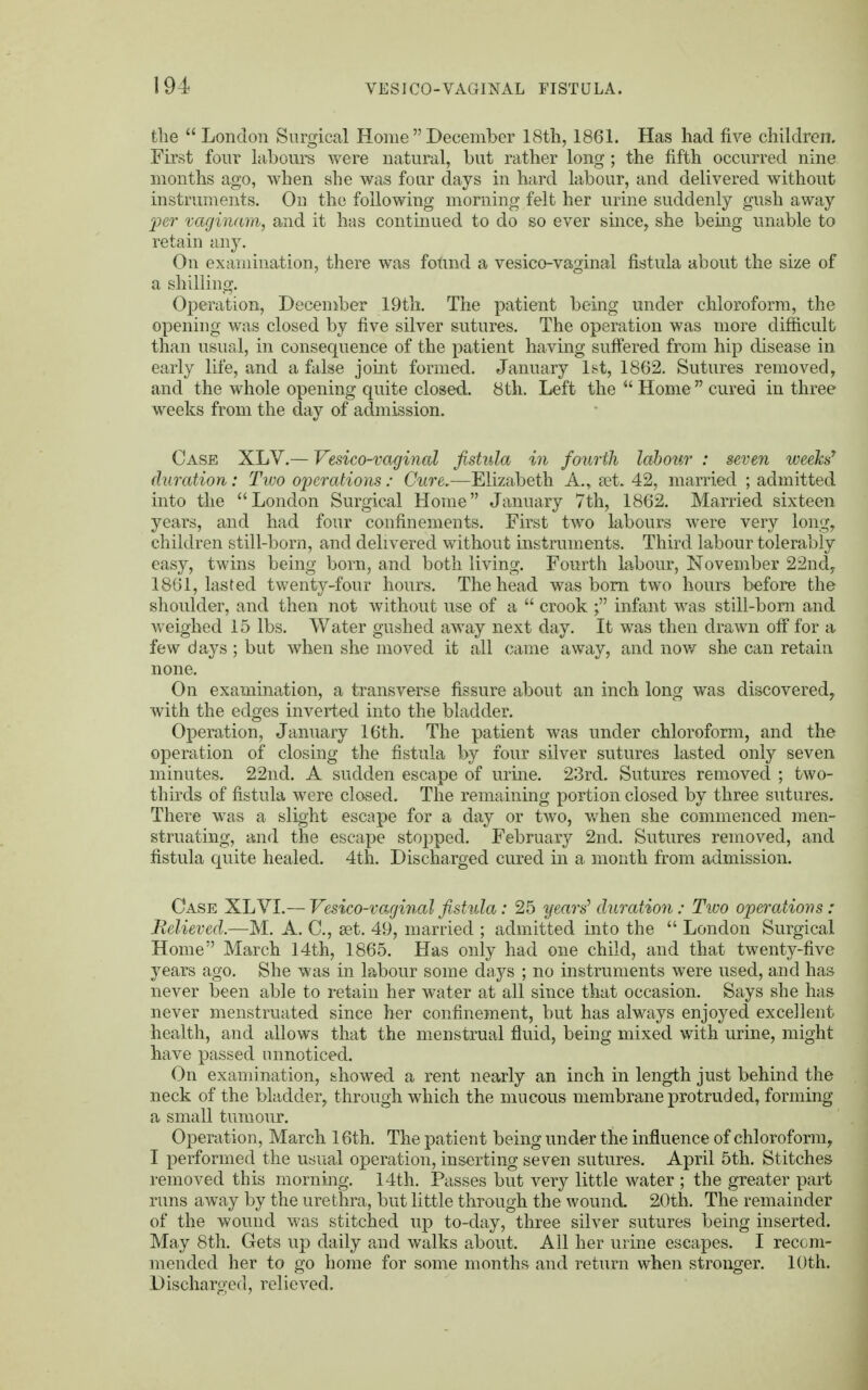 the London Surgical HomeDecember 18th, 1861. Has had five children. First four labours were natural, but rather long ; the fifth occurred nine months ago, when she was four days in hard labour, and delivered without instruments. On the following morning felt her urine suddenly gush away per vaginam, and it has continued to do so ever since, she being unable to retain any. On examination, there was fotmd a vesico-vaginal fistula about the size of a shilling. Operation, December 19th. The patient being under chloroform, the opening was closed by five silver sutures. The operation was more difficult than usual, in consequence of the patient having suffered from hip disease in early life, and a false joint formed. January 1st, 1862. Sutures removed, and the whole opening quite closed. 8th. Left the  Home cured in three weeks from the day of admission. Case XLV.— Vesico-vaginal fistula in fourth labour : seven weeks' duration : Two operations: Cure.—Elizabeth A., set. 42, married ; admitted into the  London Surgical Home January 7th, 1862. Married sixteen years, and had four confinements. First two labours were very long, children still-born, and delivered without instruments. Third labour tolerably easy, twins being born, and both living. Fourth labour, November 22nd, 1861, lasted twenty-four hours. The head was born two hours before the shoulder, and then not without use of a  crook f infant was still-bom and weighed 15 lbs. Water gushed away next day. It was then drawn off for a few days ; but when she moved it all came away, and now she can retain none. On examination, a transverse fissure about an inch long was discovered, with the edges inverted into the bladder. Operation, January 16th. The patient was under chloroform, and the operation of closing the fistula by four silver sutures lasted only seven minutes. 22nd. A sudden escape of urine. 23rd. Sutures removed ; two- thirds of fistula were closed. The remaining portion closed by three sutures. There was a slight escape for a day or two, when she commenced men- struating, and the escape stopped. February 2nd. Sutures removed, and fistula quite healed. 4th. Discharged cured in a month from admission. Case XL VI.— Vesico-vaginal fistula: 25 years'1 duration: Two operations: Relieved.—M. A. C, set. 49, married ; admitted into the  London Surgical Home March 14th, 1865. Has only had one child, and that twenty-five years ago. She was in labour some days ; no instruments were used, and has never been able to retain her water at all since that occasion. Says she has never menstruated since her confinement, but has always enjoyed excellent health, and allows that the menstrual fluid, being mixed with urine, might have passed unnoticed. On examination, showed a rent nearly an inch in length just behind the neck of the bladder, through which the mucous membrane protruded, forming a small tumour. Operation, March 16th. The patient being under the influence of chloroform, I performed the usual operation, inserting seven sutures. April 5th. Stitches removed this morning. 14th. Passes but very little water ; the greater part runs away by the urethra, but little through the wound. 20th. The remainder of the wound was stitched up to-day, three silver sutures being inserted. May 8th. Gets up daily and walks about. All her urine escapes. I recom- mended her to go home for some months and return when stronger. 10th. Discharged, relieved.