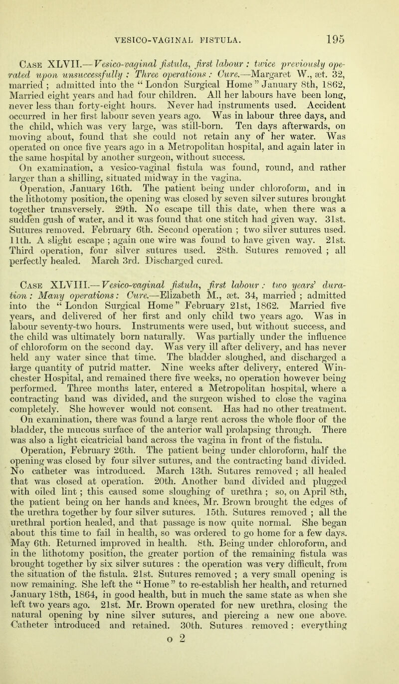 Case XLVII.— Vesico-vaginal fistula, first labour: twice previously ope- rated upon unsuccessfully : Three operations: Cure.—Margaret W., set. 32, married ; admitted into the London Surgical Home  January 8th, 1862, Married eight years and had four children. All her labours have been long, never less than forty-eight hours. Never had instruments used. Accident occurred in her first labour seven years ago. Was in labour three days, and the child, which was very large, was still-born. Ten days afterwards, on moving about, found that she could not retain any of her water. Was operated on once five years ago in a Metropolitan hospital, and again later in the same hospital by another surgeon, without success. On examination, a vesico-vaginal fistula was found, round, and rather larger than a shilling, situated midway in the vagina. Operation, January 16th. The patient being under chloroform, and in the lithotomy position, the opening was closed by seven silver sutures brought together transversely. 29th. No escape till this date, when there was a sudden gush of water, and it was found that one stitch had given way. 31st. Sutures removed. February 6th. Second operation ; two silver sutures used. 11th. A slight escape ; again one wire was found to have given way. 21st. Third operation, four silver sutures used. 28th. Sutures removed ; all perfectly healed. March 3rd. Discharged cured. Case XLVIII.— Vesico-vaginal fistula, first labour: two years' dura- tion : Many operations: Cure.—Elizabeth M., set. 34, married ; admitted into the London Surgical Home February 21st, 1862. Married five years, and delivered of her first and only child two years ago. Was in labour seventy-two hours. Instruments were used, but without success, and the child was ultimately born naturally. Was partially under the influence of chloroform on the second day. Was very ill after delivery, and has never held any water since that time. The bladder sloughed, and discharged a large quantity of putrid matter. Nine weeks after delivery, entered Win- chester Hospital, and remained there five weeks, no operation however being performed. Three months later, entered a Metropolitan hospital, where a contracting band was divided, and the surgeon wished to close the vagina completely. She however would not consent. Has had no other treatment. On examination, there was found a large rent across the whole floor of the bladder, the mucous surface of the anterior wall prolapsing through. There was also a light cicatricial band across the vagina in front of the fistula. Operation, February 26th. The patient being under chloroform, half the opening was closed by four silver sutures, and the contracting band divided. No catheter was introduced. March 13th. Sutures removed ; all healed that was closed at operation. 20th. Another band divided and plugged with oiled lint; this caused some sloughing of urethra ; so, on April 8th, the patient being on her hands and knees, Mr. Brown brought the edges of the urethra together by four silver sutures. 15th. Sutures removed ; all the urethral portion healed, and that passage is now quite normal. She began about this time to fail in health, so was ordered to go home for a few days. May 6th. Returned improved in health. 8th. Being under chloroform, and in the lithotomy position, the greater portion of the remaining fistula was brought together by six silver sutures : the operation was very difficult, from the situation of the fistula. 21st. Sutures removed ; a very small opening is now remaining. She left the  Home  to re-establish her health, and returned January 18th, 1864, in good health, but in much the same state as when she left two years ago. 21st. Mr. Brown operated for new urethra, closing the natural opening by nine silver sutures, and piercing a new one above. Catheter introduced and retained. 30th. Sutures removed: everything o 2