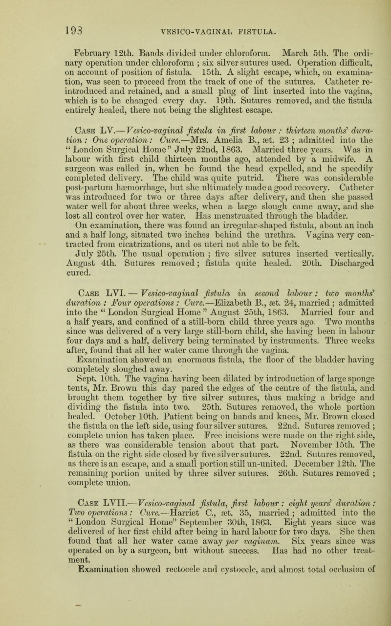 February 12th. Bands divided under chloroform. March 5th. The ordi- nary operation under chloroform ; six silver sutures used. Operation difficult, on account of position of fistula. 15th. A slight escape, which, on examina- tion, was seen to proceed from the track of one of the sutures. Catheter re- introduced and retained, and a small plug of lint inserted into the vagina, which is to be changed every day. 19th. Sutures removed, and the fistula entirely healed, there not being the slightest escape. Case LV.—Vesico-vaginal fistula in first labour : thirteen months' dura- tion : One operation: Cure.—Mrs. Amelia B., aet. 23 ; admitted into the  London Surgical Home July 22nd, 1863. Married three years. Was in labour with first child thirteen months ago, attended by a midwife. A surgeon was called in, when he found the head expelled, and he speedily completed delivery. The child was quite putrid. There was considerable post-partum haemorrhage, but she ultimately made a good recovery. Catheter was introduced for two or three days after delivery, and then she passed water well for about three weeks, when a large slough came away, and she lost all control over her water. Has menstruated through the bladder. On examination, there was found an irregular-shaped fistula, about an inch and a half long, situated two inches behind the urethra. Vagina very con- tracted from cicatrizations, and os uteri not able to be felt. July 25th. The usual operation ; five silver sutures inserted vertically. August 4th. Sutures removed; fistula quite healed. 20th. Discharged cured. Case LVI. — Vesico-vaginal fistula in second labour: two months7 duration : Four operations : Cure.—Elizabeth B., aet. 24, married ; admitted into the  London Surgical Home  August 25th, 1863. Married four and a half years, and confined of a still-born child three years ago. Two months since was delivered of a very large still-born child, she having been in labour four days and a half, delivery being terminated by instruments. Three weeks after, found that all her water came through the vagina. Examination showed an enormous fistula, the floor of the bladder having completely sloughed away. Sept. 10th. The vagina having been dilated by introduction of large sponge tents, Mr. Brown this day pared the edges of the centre of the fistula, and brought them together by five silver sutures, thus making a bridge and dividing the fistula into two. 25th. Sutures removed, the whole portion healed. October 10th. Patient being on hands and knees, Mr. Brown closed the fistula on the left side, using four silver sutures. 22nd. Sutures removed ; complete union has taken place. Free incisions were made on the right side, as there was considerable tension about that part. November 15th. The fistula on the right side closed by five silver sutures. 22nd. Sutures removed, as there is an escape, and a small portion still un-united. December 12th. The remaining portion united by three silver sutures. 26th. Sutures removed ; complete union. Case LVII.— Vesico-vaginal fistula, first labour: eight years' duration: Two operations : Cure.—Harriet C, set. 35, married ; admitted into the  London Surgical Home September 30th, 1863. Eight years since was delivered of her first child after being in hard labour for two days. She then found that all her water came away per vaginam. Six years since was operated on by a surgeon, but without success. Has had no other treat- ment. Examination showed rectocele and cystocele, and almost total occlusion of