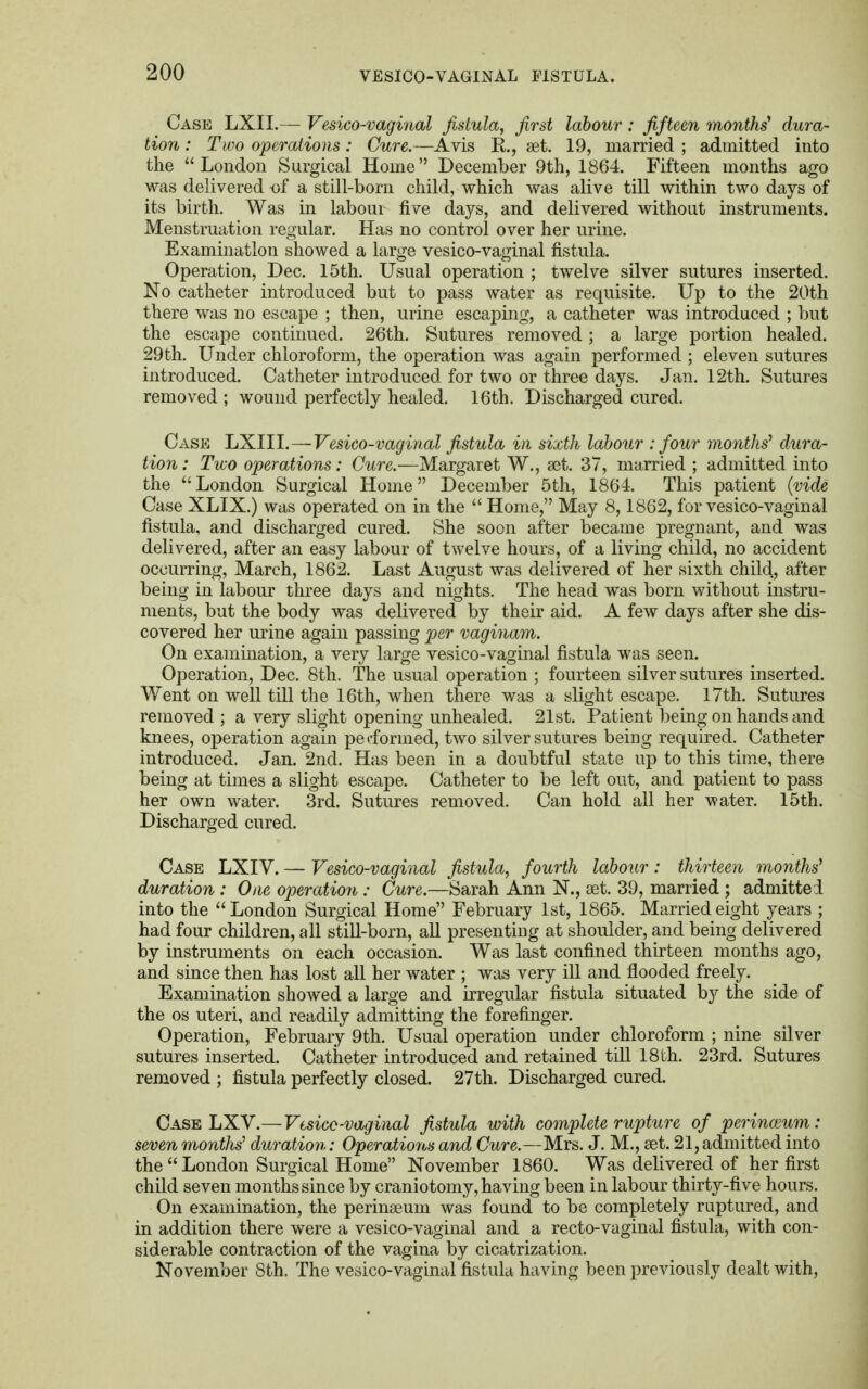 Case LXII.— Vesico-vagi7ial fistula, first labour : fifteen months* dura- tion : Two operations: Cure.—Avis K,., set. 19, married ; admitted into the London Surgical Home December 9th, 1864. Fifteen months ago was delivered of a still-born child, which was alive till within two days of its birth. Was in labour five days, and delivered without instruments. Menstruation regular. Has no control over her urine. Examination showed a large vesico-vaginal fistula. Operation, Dec. 15th. Usual operation ; twelve silver sutures inserted. No catheter introduced but to pass water as requisite. Up to the 20th there was no escape ; then, urine escaping, a catheter was introduced ; but the escape continued. 26th. Sutures removed; a large portion healed. 29th. Under chloroform, the operation was again performed ; eleven sutures introduced. Catheter introduced for two or three days. Jan. 12th. Sutures removed ; wound perfectly healed. 16th. Discharged cured. Case LXIII.—Vesico-vaginal fistula in sixth labour : four months' dura- tion : Two operations: Cure.—Margaret W., set. 37, married ; admitted into the London Surgical Home December 5th, 1864. This patient (vide Case XLIX.) was operated on in the  Home, May 8,1862, for vesico-vaginal fistula, and discharged cured. She soon after became pregnant, and was delivered, after an easy labour of twelve hours, of a living child, no accident occurring, March, 1862. Last August was delivered of her sixth child, after being in labour three days and nights. The head was born without instru- ments, but the body was delivered by their aid. A few days after she dis- covered her urine again passing per vaginam. On examination, a very large vesico-vaginal fistula was seen. Operation, Dec. 8th. The usual operation ; fourteen silver sutures inserted. Went on well till the 16th, when there was a slight escape. 17th. Sutures removed; a very slight opening unhealed. 21st. Patient being on hands and knees, operation again pe oformed, two silver sutures being required. Catheter introduced. Jan. 2nd. Has been in a doubtful state up to this time, there being at times a slight escape. Catheter to be left out, and patient to pass her own water. 3rd. Sutures removed. Can hold all her water. 15th. Discharged cured. Case LXIV. — Vesico-vaginal fistula, fourth labour: thirteen months' duration : One operation : Cure.—Sarah Ann N., set. 39, married ; admitted into the London Surgical Home February 1st, 1865. Married eight years ; had four children, all still-born, all presenting at shoulder, and being delivered by instruments on each occasion. Was last confined thirteen months ago, and since then has lost all her water ; was very ill and flooded freely. Examination showed a large and irregular fistula situated by the side of the os uteri, and readily admitting the forefinger. Operation, February 9th. Usual operation under chloroform ; nine silver sutures inserted. Catheter introduced and retained till 18th. 23rd. Sutures removed ; fistula perfectly closed. 27th. Discharged cured. Case LXV.—Vtsicc-vaginal fistula with complete rupture of perinoium: seven months1 duration: Operations and Cure.—Mrs. J. M., set. 21, admitted into the London Surgical Home November 1860. Was delivered of her first child seven months since by craniotomy, having been in labour thirty-five hours. On examination, the perinaeum was found to be completely ruptured, and in addition there were a vesico-vaginal and a recto-vaginal fistula, with con- siderable contraction of the vagina by cicatrization. November Sth. The vesico-vaginal fistula having been previously dealt with,
