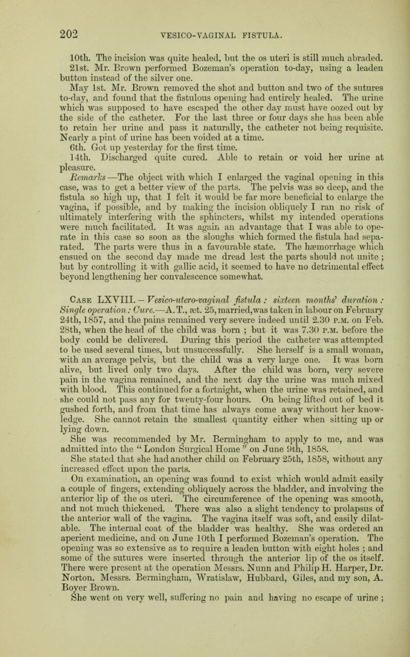 10th. The incision was quite healed, but the os uteri is still much abraded. 21st. Mr. Brown performed Bozeman's operation to-day, using a leaden button instead of the silver one. May 1st. Mr. Brown removed the shot and button and two of the sutures to-day, and found that the fistulous opening had entirely healed. The urine which was supposed to have escaped the other day must have oozed out by the side of the catheter. For the last three or four clays she has been able to retain her urine and pass it naturally, the catheter not being requisite. Nearly a pint of urine has been voided at a time. 6th. Got up yesterday for the first time. 14th. Discharged quite cured. Able to retain or void her urine at pleasure. Remarks —The object with which I enlarged the vaginal opening in this case, was to get a better view of the parts. The pelvis was so deep, and the fistula so high up, that I felt it would be far more beneficial to enlarge the vagina, if possible, and by making the incision obliquely I ran no risk of ultimately interfering with the sphincters, whilst my intended operations were much facilitated. It was again an advantage that I was able to ope- rate in this case so soon as the sloughs which formed the fistula had sepa- rated. The parts were thus in a favourable state. The haemorrhage which ensued on the second day made me dread lest the parts should not unite ; but by controlling it with gallic acid, it seemed to have no detrimental effect beyond lengthening her convalescence somewhat. Case LXVIII. — Vesico-utero-vaginal fistula : sixteen months' duration : Single operation: Cure.—A. T., set. 25, married,was taken in labour on February 24th, 1857, and the pains remained very severe indeed until 2.30 p.m. on Feb. 28th, when the head of the child was born ; but it was 7.30 p.m. before the body could be delivered. During this period the catheter was attempted to be used several times, but unsuccessfully. She herself is a small woman, with an average pelvis, but the child was a very large one. It was born alive, but lived only two days. After the child was born, very severe pain in the vagina remained, and the next day the urine was much mixed with blood. This continued for a fortnight, when the urine was retained, and she could not pass any for twenty-four hours. On being lifted out of bed it gushed forth, and from that time has always come away without her know- ledge. She cannot retain the smallest quantity either when sitting up or lying down. She was recommended by Mr. Bermingham to apply to me, and was admitted into the  London Surgical Home  on June 9th, 1858. She stated that she had another child on February 25th, 1858, without any increased effect upon the parts. On examination, an opening was found to exist which would admit easily a couple of fingers, extending obliquely across the bladder, and involving the anterior lip of the os uteri. The circumference of the opening was smooth, and not much thickened. There was also a slight tendency to prolapsus of the anterior wall of the vagina. The vagina itself was soft, and easily dilat- able. The internal coat of the bladder was healthy. She was ordered an aperient medicine, and on June 10th I performed Bozeman's operation. The opening was so extensive as to require a leaden button with eight holes ; and some of the sutures were inserted through the anterior lip of the os itself. There were present at the operation Messrs. Nunn and Philip H. Harper, Dr. Norton. Messrs. Bermingham, Wratislaw, Hubbard, Giles, and my son, A. Boyer Brown. She went on very well, suffering no pain and having no escape of urine ;