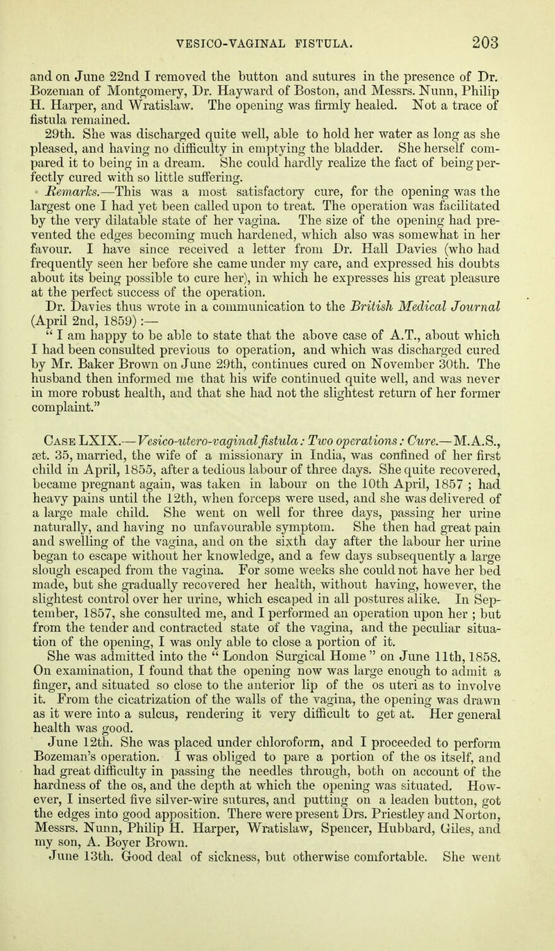 and on June 22nd I removed the button and sutures in the presence of Dr. Bozenian of Montgomery, Dr. Hayward of Boston, and Messrs. Nunn, Philip H. Harper, and Wratislaw. The opening was firmly healed. Not a trace of fistula remained. 29th. She was discharged quite well, able to hold her water as long as she pleased, and having no difficulty in emptying the bladder. She herself com- pared it to being in a dream. She could hardly realize the fact of being per- fectly cured with so little suffering. • Remarks.—This was a most satisfactory cure, for the opening was the largest one I had yet been called upon to treat. The operation was facilitated by the very dilatable state of her vagina. The size of the opening had pre- vented the edges becoming much hardened, which also was somewhat in her favour. I have since received a letter from Dr. Hall Davies (who had frequently seen her before she came under my care, and expressed his doubts about its being possible to cure her), in which he expresses his great pleasure at the perfect success of the operation. Dr. Davies thus wrote in a communication to the British Medical Journal (April 2nd, 1859) :—  I am happy to be able to state that the above case of A.T., about which I had been consulted previous to operation, and which was discharged cured by Mr. Baker Brown on June 29th, continues cured on November 3()th. The husband then informed me that his wife continued quite well, and was never in more robust health, and that she had not the slightest return of her former complaint. Case LXIX.—Vesico-utero-vaginalfistula: Two operations: Cure.—M.A.S., set. 35, married, the wife of a missionary in India, was confined of her first child in April, 1855, after a tedious labour of three days. She quite recovered, became pregnant again, was taken in labour on the 10th April, 1857 ; had heavy pains until the 12th, when forceps were used, and she was delivered of a large male child. She went on well for three days, passing her urine naturally, and having no unfavourable symptom. She then had great pain and swelling of the vagina, and on the sixth day after the labour her urine began to escape without her knowledge, and a few days subsequently a large slough escaped from the vagina. For some weeks she could not have her bed made, but she gradually recovered her health, without having, however, the slightest control over her urine, which escaped in all postures alike. In Sep- tember, 1857, she consulted me, and I performed an operation upon her ; but from the tender and contracted state of the vagina, and the peculiar situa- tion of the opening, I was only able to close a portion of it. She was admitted into the  London Surgical Home  on June 11th, 1858. On examination, I found that the opening now was large enough to admit a finger, and situated so close to the anterior lip of the os uteri as to involve it. From the cicatrization of the walls of the vagina, the opening was drawn as it were into a sulcus, rendering it very difficult to get at. Her general health was good. June 12th. She was placed under chloroform, and I proceeded to perform Bozeman's operation. I was obliged to pare a portion of the os itself, and had great difficulty in passing the needles through, both on account of the hardness of the os, and the depth at which the opening was situated. How- ever, I inserted five silver-wire sutures, and putting on a leaden button, got the edges into good apposition. There were present Drs. Priestley and Norton, Messrs. Nunn, Philip H. Harper, Wratislaw, Spencer, Hubbard, Giles, and my son, A. Boyer Brown. June 13th. Good deal of sickness, but otherwise comfortable. She went