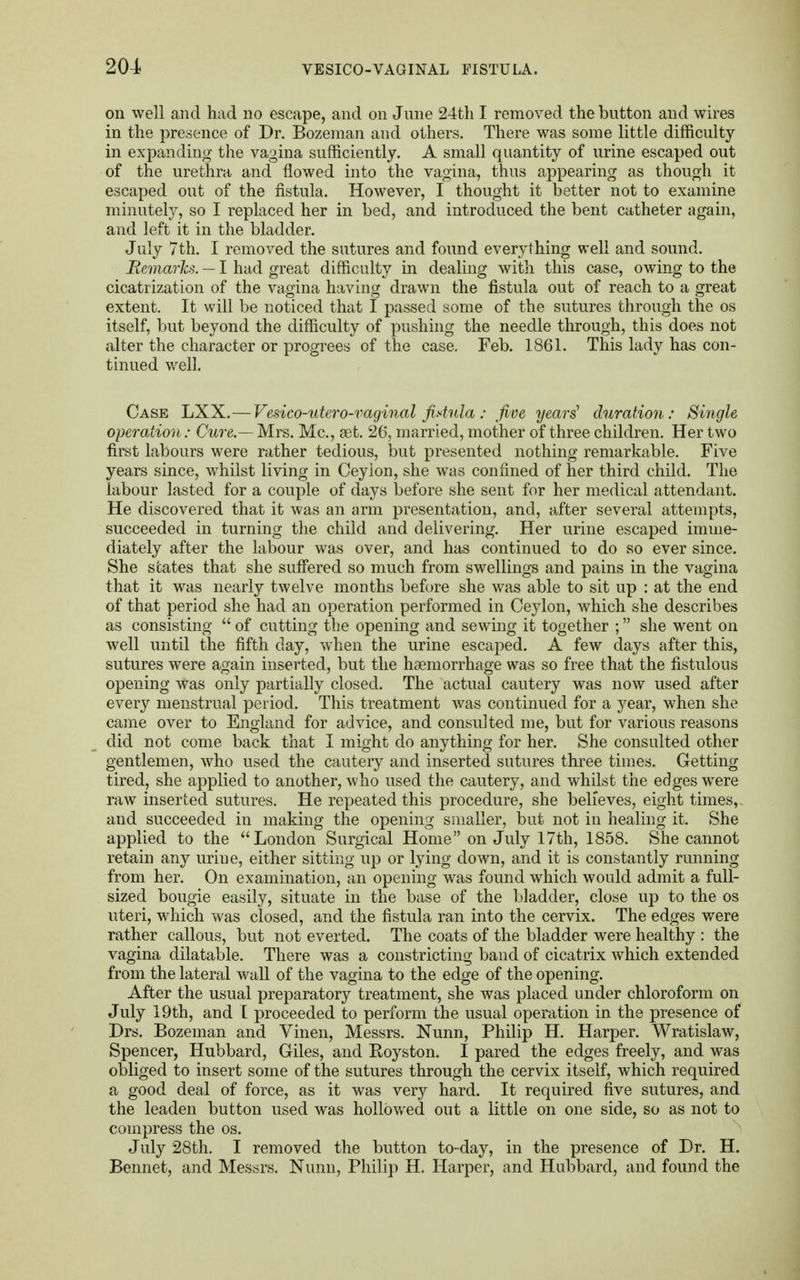 on well and had no escape, and on June 24th I removed the button and wires in the presence of Dr. Bozeman and others. There was some little difficulty in expanding the vagina sufficiently. A small quantity of urine escaped out of the urethra and flowed into the vagina, thus appearing as though it escaped out of the fistula. However, I thought it better not to examine minutely, so I replaced her in bed, and introduced the bent catheter again, and left it in the bladder. July 7th. I removed the sutures and found everything well and sound. Remarks. — I had great difficulty in dealing with this case, owing to the cicatrization of the vagina having drawn the fistula out of reach to a great extent. It will be noticed that I passed some of the sutures through the os itself, but beyond the difficulty of pushing the needle through, this does not alter the character or progrees of the case. Feb. 1861. This lady has con- tinued well. Case LXX.—Vesico-utero-vaginal fistula : five years' duration: Single operation: Cure.— Mrs. Mc, aet. 26, married, mother of three children. Her two first labours were rather tedious, but presented nothing remarkable. Five years since, whilst living in Ceyion, she was confined of her third child. The labour lasted for a couple of days before she sent for her medical attendant. He discovered that it was an arm presentation, and, after several attempts, succeeded in turning the child and delivering. Her urine escaped imme- diately after the labour was over, and has continued to do so ever since. She states that she suffered so much from swellings and pains in the vagina that it was nearly twelve months before she was able to sit up : at the end of that period she had an operation performed in Ceylon, which she describes as consisting  of cutting the opening and sewing it together ; she went on well until the fifth clay, when the urine escaped. A few days after this, sutures were again inserted, but the haemorrhage was so free that the fistulous opening was only partially closed. The actual cautery was now used after every menstrual period. This treatment was continued for a year, when she came over to England for advice, and consulted me, but for various reasons did not come back that I might do anything for her. She consulted other gentlemen, who used the cautery and inserted sutures three times. Getting tired, she applied to another, who used the cautery, and whilst the edges wrere raw inserted sutures. He repeated this procedure, she believes, eight times, and succeeded in making the opening smaller, but not in healing it. She applied to the London Surgical Home on July 17th, 1858. She cannot retain any urine, either sitting up or lying down, and it is constantly running from her. On examination, an opening was found which would admit a full- sized bougie easily, situate in the base of the bladder, close up to the os uteri, which was closed, and the fistula ran into the cervix. The edges were rather callous, but not everted. The coats of the bladder were healthy : the vagina dilatable. There was a constricting band of cicatrix which extended from the lateral wall of the vagina to the edge of the opening. After the usual preparatory treatment, she was placed under chloroform on July 19th, and I proceeded to perform the usual operation in the presence of Drs. Bozeman and Vinen, Messrs. Nunn, Philip H. Harper. Wratislaw, Spencer, Hubbard, Giles, and Royston. I pared the edges freely, and was obliged to insert some of the sutures through the cervix itself, which required a good deal of force, as it was very hard. It required five sutures, and the leaden button used was hollowed out a little on one side, so as not to compress the os. July 28th. I removed the button to-day, in the presence of Dr. H. Bennet, and Messrs. Nunn, Philip H. Harper, and Hubbard, and found the