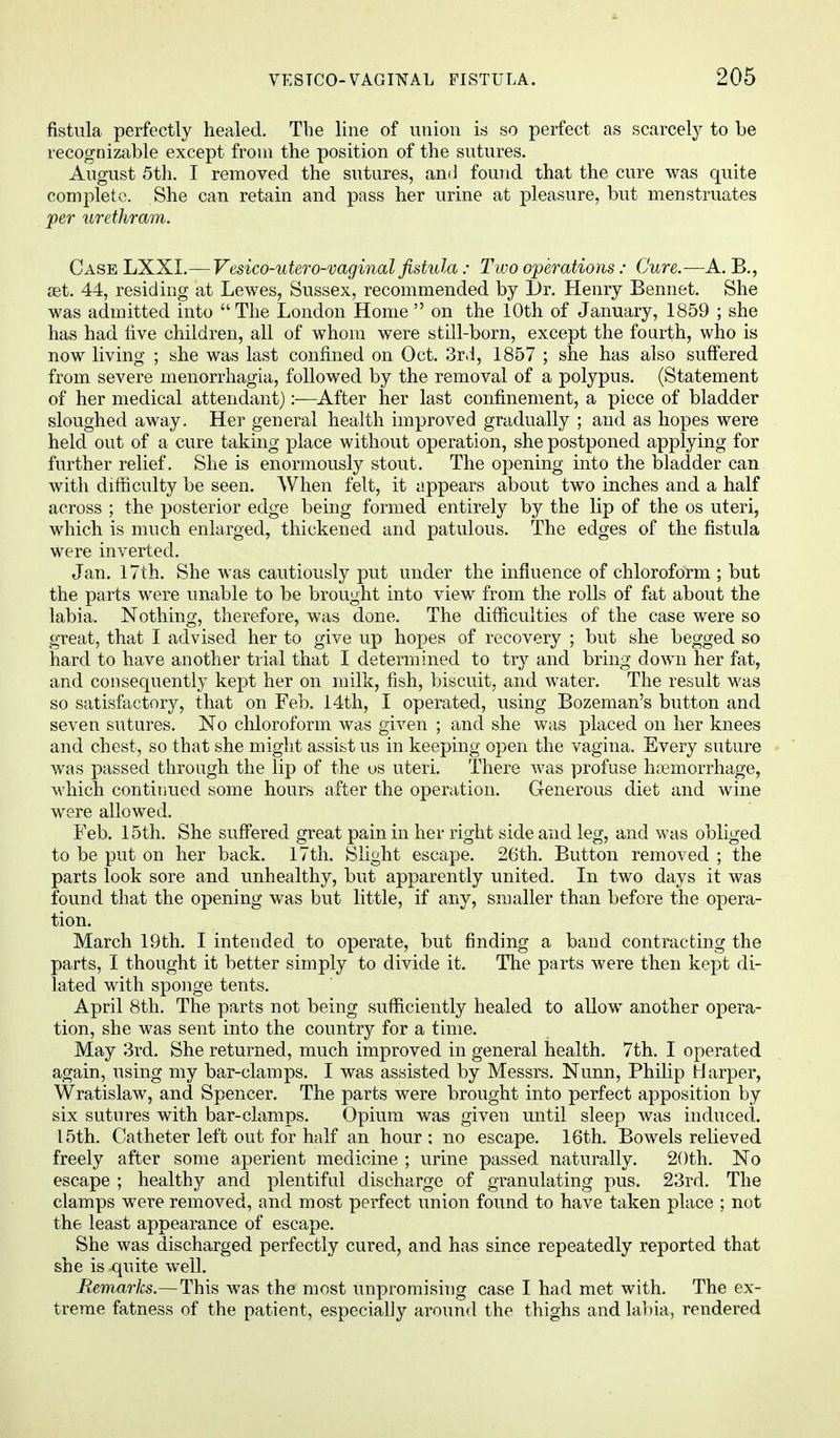 fistula perfectly healed. The line of union is so perfect as scarcely to be recognizable except from the position of the sutures. August 5th. I removed the sutures, and found that the cure was quite complete. She can retain and pass her urine at pleasure, but menstruates per urethram. Case LXXI.— Vesico-utero-vaginal fistula: Two operations: Cure.—A. B., set. 44, residing at Lewes, Sussex, recommended by l)r. Henry Bennet. She was admitted into The London Home  on the 10th of January, 1859 ; she has had rive children, all of whom were still-born, except the fourth, who is now living ; she was last confined on Oct. 3rd, 1857 ; she has also suffered from severe monorrhagia, followed by the removal of a polypus. (Statement of her medical attendant):—After her last confinement, a piece of bladder sloughed away. Her general health improved gradually ; and as hopes were held out of a cure taking place without operation, she postponed applying for further relief. She is enormously stout. The opening into the bladder can with difficulty be seen. When felt, it appears about two inches and a half across ; the posterior edge being formed entirely by the lip of the os uteri, which is much enlarged, thickened and patulous. The edges of the fistula were inverted. Jan. 17th. She was cautiously put under the influence of chloroform ; but the parts were unable to be brought into view from the rolls of fat about the labia. Nothing, therefore, was done. The difficulties of the case were so great, that I advised her to give up hopes of recovery ; but she begged so hard to have another trial that I determined to try and bring down her fat, and consequently kept her on milk, fish, biscuit, and water. The result was so satisfactory, that on Feb. 14th, I operated, using Bozeman's button and seven sutures. No chloroform was given ; and she was placed on her knees and chest, so that she might assist us in keeping open the vagina. Every suture was passed through the lip of the us uteri. There was profuse hemorrhage, which continued some hours after the operation. Generous diet and wine were allowed. Feb. 15th. She suffered great pain in her right side and leg, and was obliged to be put on her back. 17th. Slight escape. 26th. Button removed ; the parts look sore and unhealthy, but apparently united. In two days it was found that the opening was but little, if any, smaller than before the opera- tion. March 19th. I intended to operate, but finding a band contracting the parts, I thought it better simply to divide it. The parts were then kept di- lated with sponge tents. April 8th. The parts not being sufficiently healed to allow another opera- tion, she was sent into the country for a time. May 3rd. She returned, much improved in general health. 7th. I operated again, using my bar-clamps. I was assisted by Messrs. Nunn, Philip Harper, Wratislaw, and Spencer. The parts were brought into perfect apposition by six sutures with bar-clamps. Opium was given until sleep was induced. 15th. Catheter left out for half an hour : no escape. 16th. Bowels relieved freely after some aperient medicine ; urine passed naturally. 20th. No escape ; healthy and plentiful discharge of granulating pus. 23rd. The clamps were removed, and most perfect union found to have taken place ; not the least appearance of escape. She was discharged perfectly cured, and has since repeatedly reported that she is -quite well. Remarks.—This was the most unpromising case I had met with. The ex- treme fatness of the patient, especially around the thighs and labia, rendered