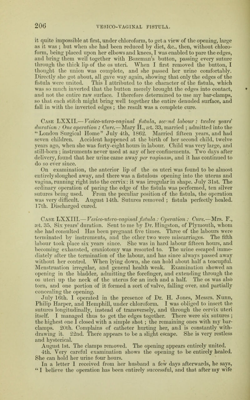 it quite impossible at first, under chloroform, to get a view of the opening, large as it was ; but when she had been reduced by diet, &c, then, without chloro- form, being placed upon her elbows and knees, I was enabled to pare the edges, and bring them well together with Bozeman's button, passing every suture through the thick lip of the os uteri. When I first removed the button, I thought the union was complete, and she passed her urine comfortably. Directly she got about, all gave way again, showing that only the edges of the fistula were united. This I attributed to the character of the fistula, which was so much inverted that the button merely brought the edges into contact, and not the entire raw surface. I therefore determined to use my bar-clamps, so that each stitch might bring well together the entire denuded surface, and fall in with the inverted edges ; the result was a complete cure. Case LXXII.— Vesico-utero-vaginal fistula, secnd labour : twelve years' duration : One operation : Cure.—Mary H., set. 33, married ; admitted into the London Surgical Home July 4th, 1862. Married fifteen years, and had seven children. Accident happened at the birth of her second child, twelve years ago, when she was forty-eight hours in labour. Child was very large, and still-born ; instruments never used at any of her confinements. Two days after delivery, found that her urine came away per vaginam, and it has continued to do so ever since. On examination, the anterior lip of the os uteri was found to be almost entirely sloughed away, and there was a fistulous opening into the uterus and vagina, running right into the cervix: it was irregular in shape. July 31st. The ordinary operation of paring the edge of the fistula was performed, ten silver sutures being used. From the peculiar position of the fistula, the operation was very difficult. August 14th. Sutures removed ; fistula perfectly healed. 17th. Discharged cured. Case LXXIII.—Vesico-utero-vaginal fistula: Operation: Cure.—Mrs. F., set. 35, Six years' duration. Sent to me by Dr. Hingston, of Plymouth, whom she had consulted Has been pregnant five times. Three of the labours were terminated by instruments, and the other two were miscarriages. The fifth labour took place six years since. She was in hard labour fifteen hours, and becoming exhausted, craniotomy was resorted to. The urine escaped imme- diately after the termination of the labour, and has since always passed away without her control. When lying down, she can hold about half a teacupful. Menstruation irregular, and general health weak. Examination showed an opening in the bladder, admitting the forefinger, and extending through the os uteri up the neck of the uterus for an inch and a half. The os was alsO torn, and one portion of it formed a sort of valve, falling over, and partially concealing the opening. July 16th. I operated in the presence of Dr. H. Jones, Messrs. Nunn, Philip Harper, and Hemphill, under chloroform. I was obliged to insert the sutures longitudinally, instead of transversely, and through the cervix uteri itself. I managed thus to get the edges together. There were six sutures ; the highest one I closed with a simple shot ; the remaining ones with my bar- clamps. 20th. Complains of catheter hurting her, and is constantly with- drawing it. 22nd. There appears to be a slight escape. She is very restless and hysterical. August 1st. The clamps removed. The opening appears entirely united. 4th. Very careful examination shows the opening to be entirely healed. She can hold her urine four hours. In a letter I received from her husband a few days afterwards, he says, u I believe the operation has been entirely successful, and that after my wife