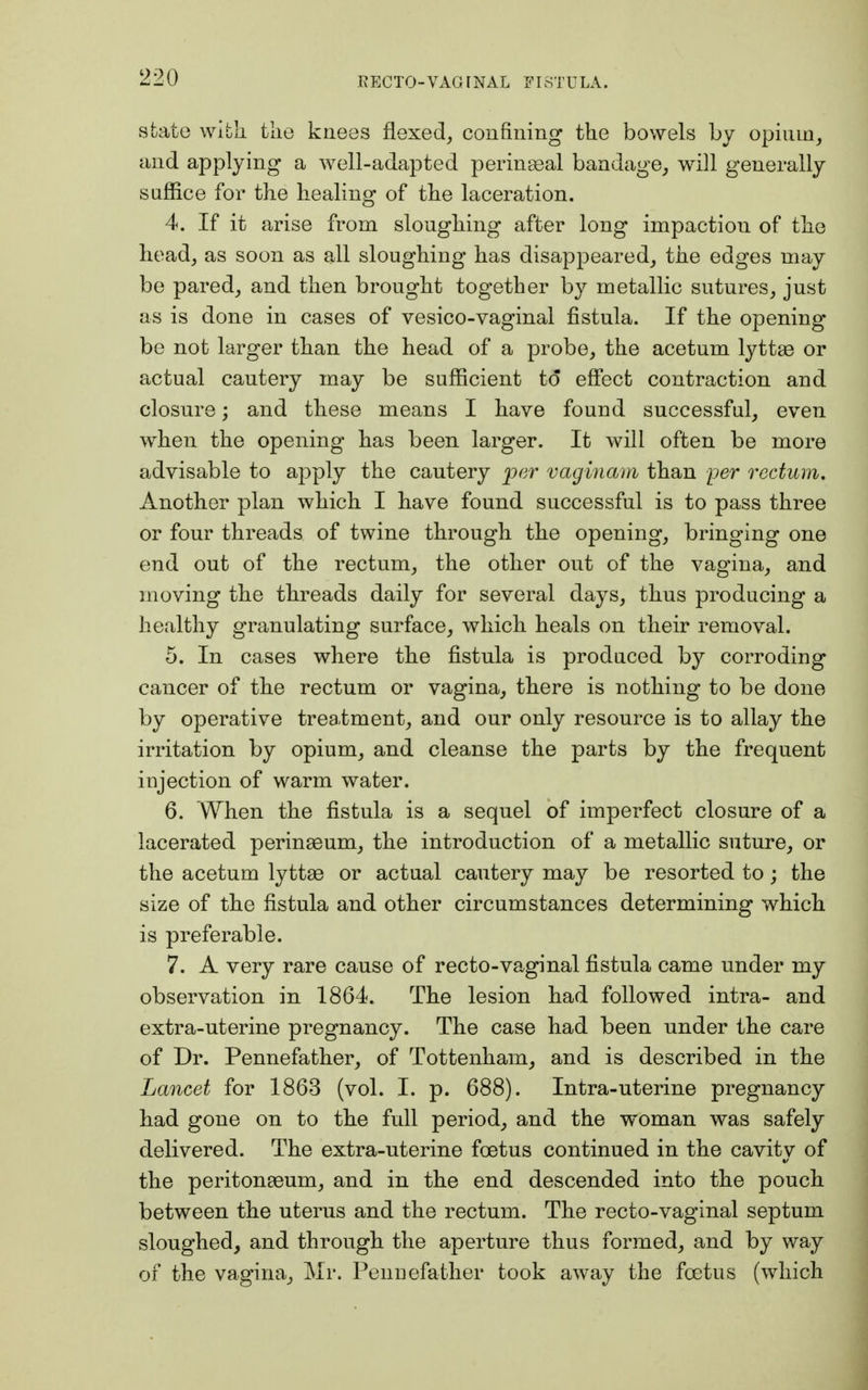 state with tlie knees flexed, confining the bowels by opium, and applying* a well-adapted perineal bandage, will generally suffice for the healing of the laceration. 4. If it arise from sloughing after long impaction of the head, as soon as all sloughing has disappeared, the edges may be pared, and then brought together by metallic sutures, just as is done in cases of vesico-vaginal fistula. If the opening be not larger than the head of a probe, the acetum lyttas or actual cautery may be sufficient to effect contraction and closure; and these means I have found successful, even when the opening has been larger. It will often be more advisable to apply the cautery per vaginam than per rectum. Another plan which I have found successful is to pass three or four threads of twine through the opening, bringing one end out of the rectum, the other out of the vagina, and moving the threads daily for several days, thus producing a healthy granulating surface, which heals on their removal. 5. In cases where the fistula is produced by corroding cancer of the rectum or vagina, there is nothing to be done by operative treatment, and our only resource is to allay the irritation by opium, and cleanse the parts by the frequent injection of warm water. 6. When the fistula is a sequel of imperfect closure of a lacerated perinseum, the introduction of a metallic suture, or the acetum lyttae or actual cautery may be resorted to; the size of the fistula and other circumstances determining which is preferable. 7. A very rare cause of recto-vaginal fistula came under my observation in 1864. The lesion had followed intra- and extra-uterine pregnancy. The case had been under the care of Dr. Pennefather, of Tottenham, and is described in the Lancet for 1863 (vol. I. p. 688). Intra-uterine pregnancy had gone on to the full period, and the woman was safely delivered. The extra-uterine foetus continued in the cavity of the peritonaeum, and in the end descended into the pouch between the uterus and the rectum. The recto-vaginal septum sloughed, and through the aperture thus formed, and by way of the vagina, Mr. Pennefather took away the foetus (which
