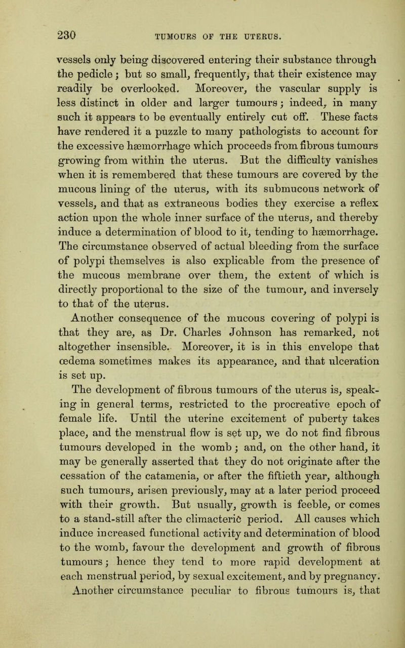 vessels only being discovered entering their substance through the pedicle; but so small, frequently, that their existence may readily be overlooked. Moreover, the vascular supply is less distinct in older and larger tumours; indeed, in many such it appears to be eventually entirely cut off. These facts have rendered it a puzzle to many pathologists to account for the excessive haemorrhage which proceeds from fibrous tumours growing from within the uterus. But the difficulty vanishes when it is remembered that these tumours are covered by the mucous lining of the uterus, with its submucous network of vessels, and that as extraneous bodies they exercise a reflex action upon the whole inner surface of the uterus, and thereby induce a determination of blood to it, tending to haemorrhage. The circumstance observed of actual bleeding from the surface of polypi themselves is also explicable from the presence of the mucous membrane over them, the extent of which is directly proportional to the size of the tumour, and inversely to that of the uterus. Another consequence of the mucous covering of polypi is that they are, as Dr. Charles Johnson has remarked, not altogether insensible. Moreover, it is in this envelope that oedema sometimes makes its appearance, and that ulceration is set up. The development of fibrous tumours of the uterus is, speak- ing in general terms, restricted to the procreative epoch of female life. Until the uterine excitement of puberty takes place, and the menstrual flow is set up, we do not find fibrous tumours developed in the womb; and, on the other hand, it may be generally asserted that they do not originate after the cessation of the catamenia, or after the fiftieth year, although such tumours, arisen previously, may at a later period proceed with their growth. But usually, growth is feeble, or comes to a stand-still after the climacteric period. All causes which induce increased functional activity and determination of blood to the womb, favour the development and growth of fibrous tumours; hence they tend to more rapid development at each menstrual period, by sexual excitement, and by pregnancy. Another circumstance peculiar to fibrous tumours is, that