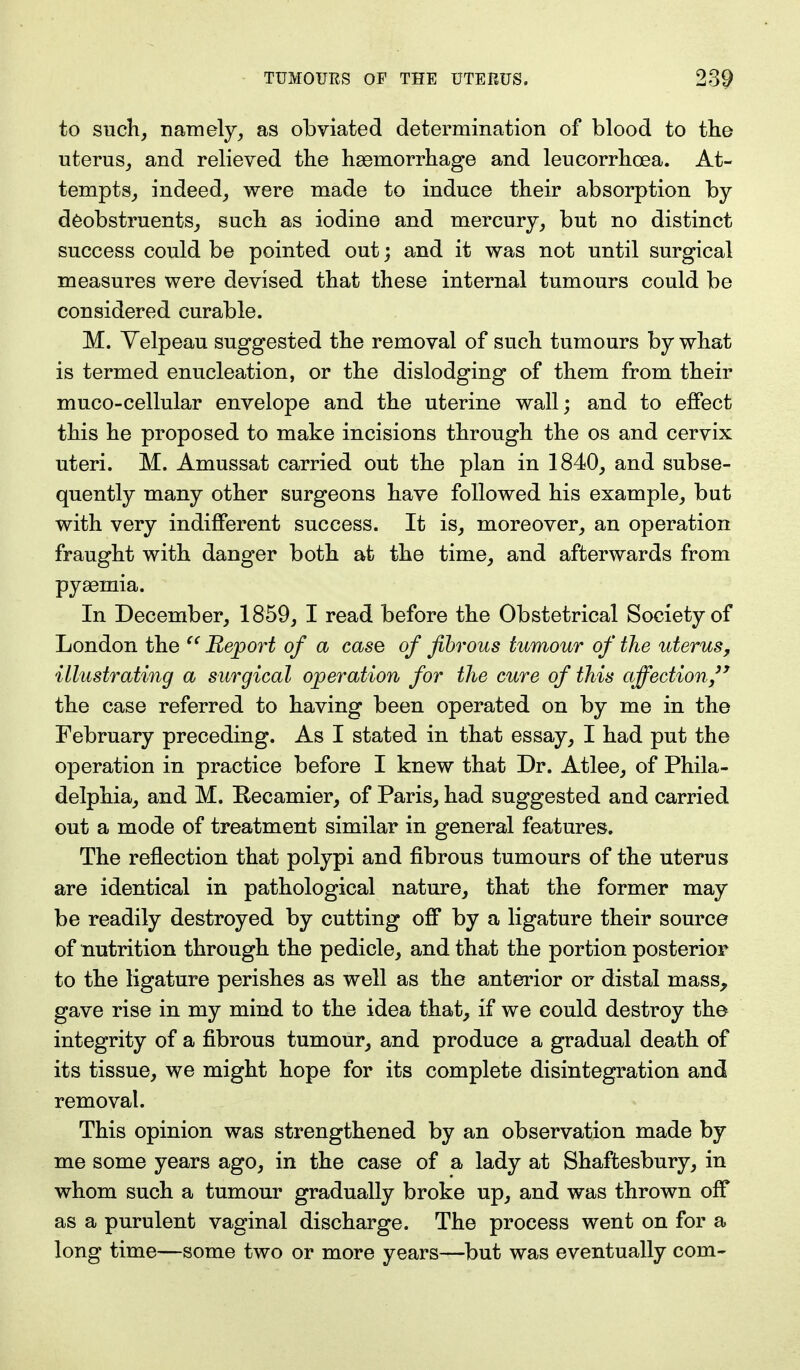 to such, namely, as obviated determination of blood to the uterus, and relieved the haemorrhage and leucorrhoea. At- tempts, indeed, were made to induce their absorption by deobstruents, such as iodine and mercury, but no distinct success could be pointed out; and it was not until surgical measures were devised that these internal tumours could be considered curable. M. Yelpeau suggested the removal of such tumours by what is termed enucleation, or the dislodging of them from their muco-cellular envelope and the uterine wall; and to effect this he proposed to make incisions through the os and cervix uteri. M. Amussat carried out the plan in 1840, and subse- quently many other surgeons have followed his example, but with very indifferent success. It is, moreover, an operation fraught with danger both at the time, and afterwards from pyaemia. In December, 1859, I read before the Obstetrical Society of London the  Report of a case of fibrous tumour of the uterus, illustrating a surgical operation for the cure of this affection'' the case referred to having been operated on by me in the February preceding. As I stated in that essay, I had put the operation in practice before I knew that Dr. Atlee, of Phila- delphia, and M. Recamier, of Paris, had suggested and carried out a mode of treatment similar in general features. The reflection that polypi and fibrous tumours of the uterus are identical in pathological nature, that the former may be readily destroyed by cutting off by a ligature their source of nutrition through the pedicle, and that the portion posterior to the ligature perishes as well as the anterior or distal mass, gave rise in my mind to the idea that, if we could destroy the integrity of a fibrous tumour, and produce a gradual death of its tissue, we might hope for its complete disintegration and removal. This opinion was strengthened by an observation made by me some years ago, in the case of a lady at Shaftesbury, in whom such a tumour gradually broke up, and was thrown off as a purulent vaginal discharge. The process went on for a long time—some two or more years—but was eventually com-