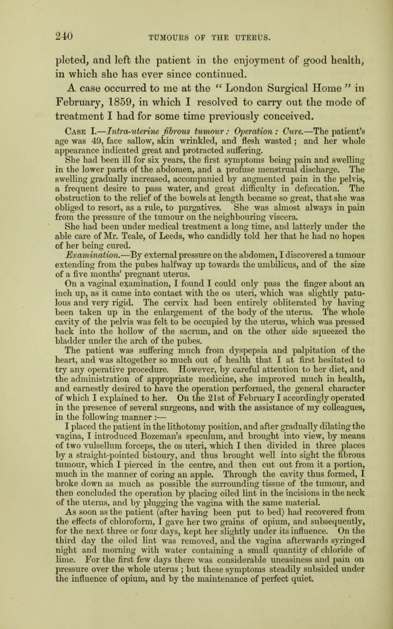 pleted, and left the patient in the enjoyment of g-ood health, in which she has ever since continued. A case occurred to me at the  London Surgical Home  in February, 1859, in which I resolved to carry out the mode of treatment I had for some time previously conceived. Case I.—Intro-uterine fibrous tumour: Operation : Cure.—The patient's age was 49, face sallow, skin wrinkled, and flesh wasted; and her whole appearance indicated great and protracted suffering. She had been ill for six years, the first symptoms being pain and swelling in the lower parts of the abdomen, and a profuse menstrual discharge. The swelling gradually increased, accompanied by augmented pain in the pelvis, a frequent desire to pass water, and great difficulty in defeecation. The obstruction to the relief of the bowels at length became so great, that she was obliged to resort, as a rule, to purgatives. She was almost always in pain from the pressure of the tumour on the neighbouring viscera. She had been under medical treatment a long time, and latterly under the able care of Mr. Teale, of Leeds, who candidly told her that he had no hopes of her being cured. Examination.—By external pressure on the abdomen, I discovered a tumour extending from the pubes halfway up towards the umbilicus, and of the size of a five months' pregnant uterus. On a vaginal examination, I found I could only pass the finger about an inch up, as it came into contact with the os uteri, which was slightly patu- lous and very rigid. The cervix had been entirely obliterated by having been taken up in the enlargement of the body of the uterus. The whole cavity of the pelvis was felt to be occupied by the uterus, which was pressed back into the hollow of the sacrum, and on the other side squeezed the bladder under the arch of the pubes. The patient was suffering much from dyspepsia and palpitation of the heart, and was altogether so much out of health that I at first hesitated to try any operative procedure. However, by careful attention to her diet, and the administration of appropriate medicine, she improved much in health, and earnestly desired to have the operation performed, the general character of which I explained to her. On the 21st of February I accordingly operated in the presence of several surgeons, and with the assistance of my colleagues, in the following manner :— I placed the patient in the lithotomy position, and after gradually dilating the vagina, I introduced Bozeman's speculum, and brought into view, by means of two vulsellum forceps, the os uteri, which I then divided in three places by a straight-pointed bistoury, and thus brought well into sight the fibrous tumour, which I pierced in the centre, and then cut out from it a portion, much in the manner of coring an apple. Through the cavity thus formed, I broke down as much as possible the surrounding tissue of the tumour, and then concluded the operation by placing oiled lint in the incisions in the neck of the uterus, and by plugging the vagina with the same material. As soon as the patient (after having been put to bed) had recovered from the effects of chloroform, I gave her two grains of opium, and subsequently, for the next three or four days, kept her slightly under its influence. On the third day the oiled lint was removed, and the vagina afterwards syringed night and morning with water containing a small quantity of chloride of lime. For the first few days there was considerable uneasiness and pain on pressure over the whole uterus ; but these symptoms steadily subsided under the influence of opium, and by the maintenance of perfect quiet.