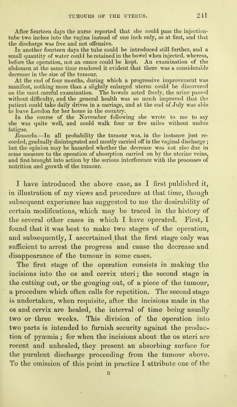 After fourteen days the nurse reported that she could pass the injection- tube two inches into the vagina instead of one inch only, as at first, and that the discharge was free and not oifensive. In another fourteen days the tube could be introduced still further, and a small quantity of water could be retained in the bowel when injected, whereas, before the operation, not an ounce could be kept. An examination of the abdomen at the same time rendered it evident that there was a considerable decrease in the size of the tumour. At the end of four months, during which a progressive improvement was manifest, nothing more than a slightly enlarged uterus could be discovered on the most careful examination. The bowels acted freely, the urine passed without difficulty, and the general health was so much improved that the pa tient could take daily drives in a carriage, and at the end of July was able to leave London for her home in the country. •In the course of the November following she wrote to me to say she was quite well, and could walk four or five miles without undue fatigue. Remarks.—In all probability the tumour was, in the instance just re- corded, gradually disintegrated and mostly carried off in the vaginal discharge ; but the opinion may be hazarded whether the decrease was not also due in some measure to the operation of absorption carried on by the uterine veins, and first brought into action by the serious interference with the processes of nutrition and growth of the tumour. I have introduced the above case,, as I first published it, in illustration of my views and procedure at that time, though subsequent experience has suggested to me the desirability of certain modifications, which may be traced in the history of the several other cases in which I have operated. First, I found that it was best to make two stages of the operation, and subsequently, I ascertained that the first stage only was sufficient to arrest the progress and cause the decrease and disappearance of the tumour in some cases. The first stage of the operation consists in making the incisions into the os and cervix uteri; the second stage in the cutting out, or the gouging out, of a piece of the tumour, a procedure which often calls for repetition. The second stage is undertaken, when requisite, after the incisions made in the os and cervix are healed, the interval of time being usually two or three weeks. This division of the operation into two parts is intended to furnish security against the produc- tion of pyasmia; for when the incisions about the os uteri are recent and unhealed, they present an absorbing surface for the purulent discharge proceeding from the tumour above. To the omission of this point in practice I attribute one of the E