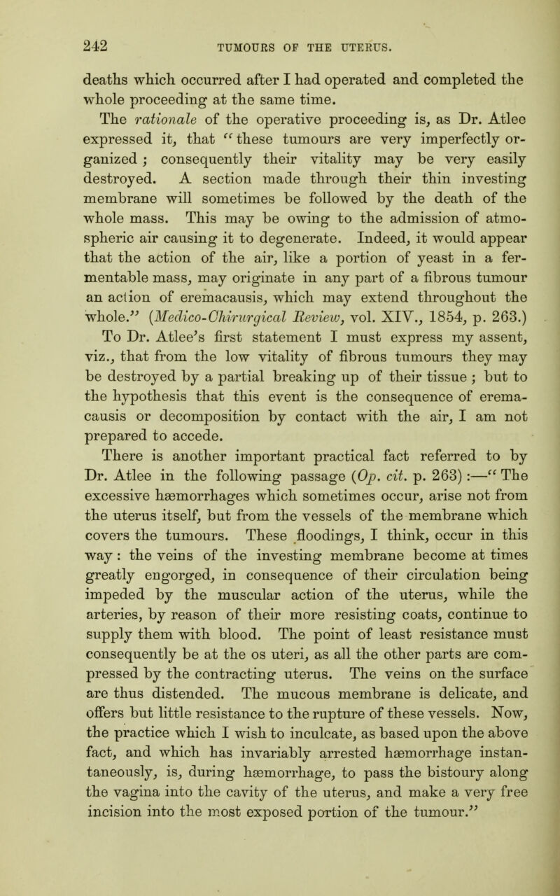 deaths which occurred after I had operated and completed the whole proceeding at the same time. The rationale of the operative proceeding is, as Dr. Atlee expressed it, that C( these tumours are very imperfectly or- ganized ; consequently their vitality may be very easily destroyed. A section made through their thin investing membrane will sometimes be followed by the death of the whole mass. This may be owing to the admission of atmo- spheric air causing it to degenerate. Indeed, it would appear that the action of the air, like a portion of yeast in a fer- mentable mass, may originate in any part of a fibrous tumour an action of eremacausis, which may extend throughout the whole. (Medico-Chirurgical Review, vol. XIV., 1854, p. 263.) To Dr. Atlee's first statement I must express my assent, viz., that from the low vitality of fibrous tumours they may be destroyed by a partial breaking up of their tissue ; but to the hypothesis that this event is the consequence of erema- causis or decomposition by contact with the air, I am not prepared to accede. There is another important practical fact referred to by Dr. Atlee in the following passage (Op, cit. p. 263):— The excessive hemorrhages which sometimes occur, arise not from the uterus itself, but from the vessels of the membrane which covers the tumours. These floodings, I think, occur in this way : the veius of the investing membrane become at times greatly engorged, in consequence of their circulation being impeded by the muscular action of the uterus, while the arteries, by reason of their more resisting coats, continue to supply them with blood. The point of least resistance must consequently be at the os uteri, as all the other parts are com- pressed by the contracting uterus. The veins on the surface are thus distended. The mucous membrane is delicate, and offers but little resistance to the rupture of these vessels. Now, the practice which I wish to inculcate, as based upon the above fact, and which has invariably arrested haemorrhage instan- taneously, is, during haemorrhage, to pass the bistoury along the vagina into the cavity of the uterus, and make a very free incision into the most exposed portion of the tumour.
